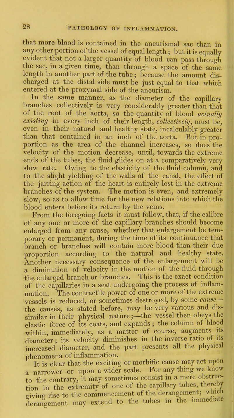 that more blood is contained in the aneurismal sac than in any other portion of the vessel of equal length; but it is equally evident that not a larger quantity of blood can pass through the sac, in a given time, than through a space of the same length in another part of the tube; because the amount dis- charged at the distal side must be just equal to that which entered at the proxymal side of the aneurism. In the same manner, as the diameter of the capillary branches collectively is very considerably greater than that of the root of the aorta, so the quantity of blood actually existing in every inch of their length, collectively, must be, even in their natural and healthy state, incalculably greater than that contained in an inch of the aorta. But in pro- portion as the area of the channel increases, so does the velocity of the motion decrease, until, towards the extreme ends of the tubes, the fluid glides on at a comparatively very slow rate. Owing to the elasticity of the fluid column, and to the slight yielding of the walls of the canal, the effect of the jarring action of the heart is entirely lost in the extreme branches of the system. The motion is even, and extremely slow, so as to allow time for the new relations into which the blood enters before its return by the veins. From the foregoing facts it must follow, that, if the calibre of any one or more of the capillary branches should become enlarged from any cause, whether that enlargement be tem- porary or permanent, during the time of its continuance that branch or branches will contain more blood than their due proportion according to the natural and healthy state. Another necessary consequence of the enlargement wiU be a diminution of velocity in the motion of the fluid through the enlarged branch or branches. This is the exact condition of the capillaries in a seat undergoing the process of inflam- mation. The contractile power of one or more of the extreme vessels is reduced, or sometimes destroyed, by some cause— the causes, as stated before, may be very various and dis- similar in their physical nature;—the vessel then obe^'^s the elastic force of its coats, and expands; the column of blood within, immediately, as a matter of course, augments its diameter; its velocity diminishes in the inverse ratio of its increased diameter, and the part presents all the physical phenomena of inflammation. It is clear that the exciting or morbific cause may act upon a narrower or upon a wider scale. For any thing we know to the contrary, it may sometimes consist in a mere obstnic- tion in the extremity of one of the capillary tubes, thereliy ffivinff rise to the commencement of the. derangement; w ncii derangement may extend to the tubes in the immediate