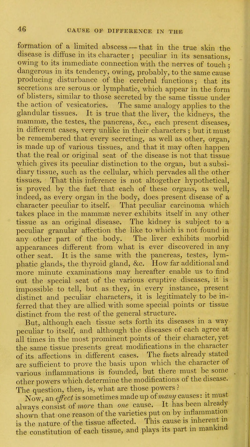formation of a limited abscess — that in the true skin the disease is difthse in its character ; peculiar in its sensations, owing to its immediate connection with the nerves of touch; dangerous in its tendency, owing, probably, to the same cause producing disturbance of the cerebral functions; that its secretions are serous or lymphatic, which appear in the form of blisters, similar to those secreted by the same tissue under the action of vesicatories. The same analogy applies to the glandular tissues. It is true that the liver, the kidneys, the mammae, the testes, the pancreas, &c., each present diseases, in different cases, very unlike in their characters ; but it must be remembered that every secreting, as well as other, organ, is made up of various tissues, and that it may often happen that the real or original seat of the disease is not that tissue which gives its peculiar distinction to the organ, but a subsi- diary tissue, such as the cellular, which pervades aU the other tissues. Tliat this inference is not altogether hyjiothetical, is proved by the fact that each of these organs, as well, indeed, as every organ in the body, does present disease of a character peculiar to itself. That pecuhar carcinoma which takes place in the mammas never exhibits itself in any other tissue as an original disease. The kidney is subject to a peculiar granular affection the like to which is not found in any other part of the body. The liver exhibits morbid appearances different from what is ever discovered in any other seat. It is the same mth the pancreas, testes, lym- phatic glands, the thyroid gland, &c. How far additional and more minute examinations may hereafter enable us to find out the special seat of the various eruptive diseases, it is impossible to teU, but as they, in every instance, present distinct and peculiar characters, it is legitimately to be in- ferred that they are allied with some special points or tissue distinct from the rest of the general structure. But, although each tissue sets forth its diseases in a way peculiar to itself, and although the diseases of each agree at all times in the most prominent points of their character, yet the same tissue presents great modifications in the character of its affections in different cases. The facts ah'eady stated are sufficient to prove the basis upon which the character of various inflammations is founded, but there must be some other powers which determine the modifications of the disease. The question, then, is, what are those powers ? Now, an effect is sometimes made up o^many causes: it must always consist of more than one cause. It has been already shown that one reason of the varieties put on by inflammation is the nature of the tissue affected. This cause is inherent in the constitution of each tissue, and plays its part in man n
