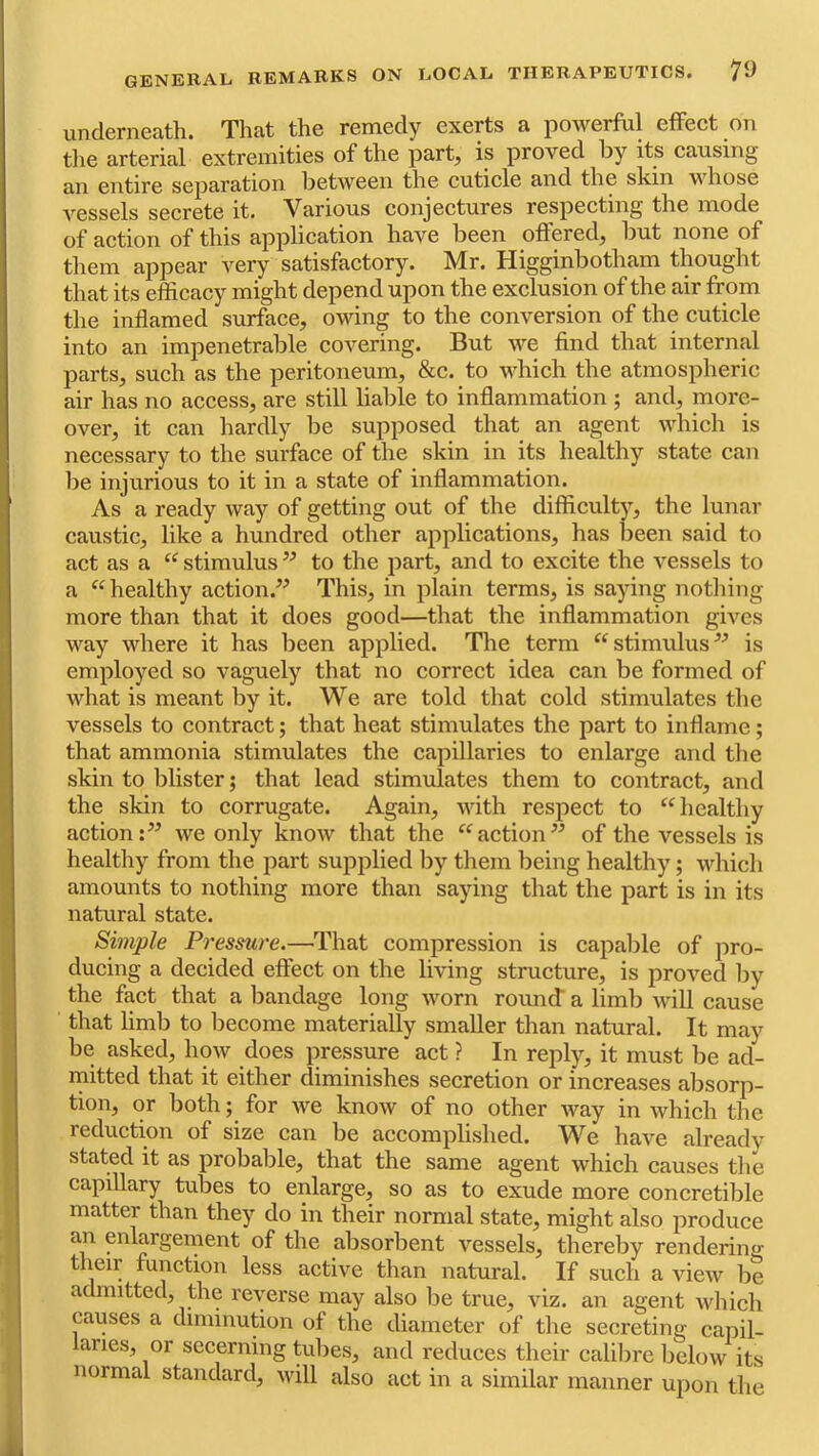 underneath. That the remedy exerts a powerful effect on tlie arterial extremities of the part, is proved by its causing an entire separation between the cuticle and the skin whose A'^essels secrete it. Various conjectures respecting the mode of action of this application have been offered, but none of them appear very satisfactory. Mr. Higginbotham thought that its efficacy might depend upon the exclusion of the air fr om the inflamed surface, owing to the conversion of the cuticle into an impenetrable covering. But we find that internal parts, such as the peritoneum, &c. to which the atmospheric air has no access, are still liable to inflammation ; and, more- over, it can hardly be supposed that an agent which is necessary to the surface of the skin in its healthy state can be injurious to it in a state of inflammation. As a ready Avay of getting out of the difficulty, the lunar caustic, like a hundred other applications, has been said to act as a “ stimulus ” to the part, and to excite the vessels to a healthy action.^^ This, in plain terms, is saying notliing more than that it does good—that the inflammation gives way where it has been applied. The term “stimulus^-’ is employed so vaguely that no correct idea can be formed of what is meant by it. We are told that cold stimulates the vessels to contract; that heat stimulates the part to inflame; that ammonia stimulates the capillaries to enlarge and the skin to blister; that lead stimulates them to contract, and the skin to corrugate. Again, with respect to healthy action we only know that the action of the vessels is healthy from the part supplied by them being healthy; which amounts to nothing more than saying that the part is in its natural state. Simple Pressure.—That compression is capalile of pro- ducing a decided effect on the living structure, is proved by the fact that a bandage long worn round’ a limb will cause that limb to become materially smaller than natural. It may be asked, hmv does pressure act ? In reply, it must be ad- mitted that it either diminishes secretion or increases alisorp- tion, or both; for we know of no other way in which the reduction of size can be accomplished. We have already stated it as probable, that the same agent which causes the capillary tubes to enlarge, so as to exude more concretible matter than they do in their normal state, might also produce an enlargement of the absorbent vessels, thereby rendering their function less active than natural. If such a view be admitted, the reverse may also be true, viz. an agent which causes a diminution of the diameter of the secreting capil- aries, or secerning tubes, and reduces their calilire below its normal standard, will also act in a similar manner upon the