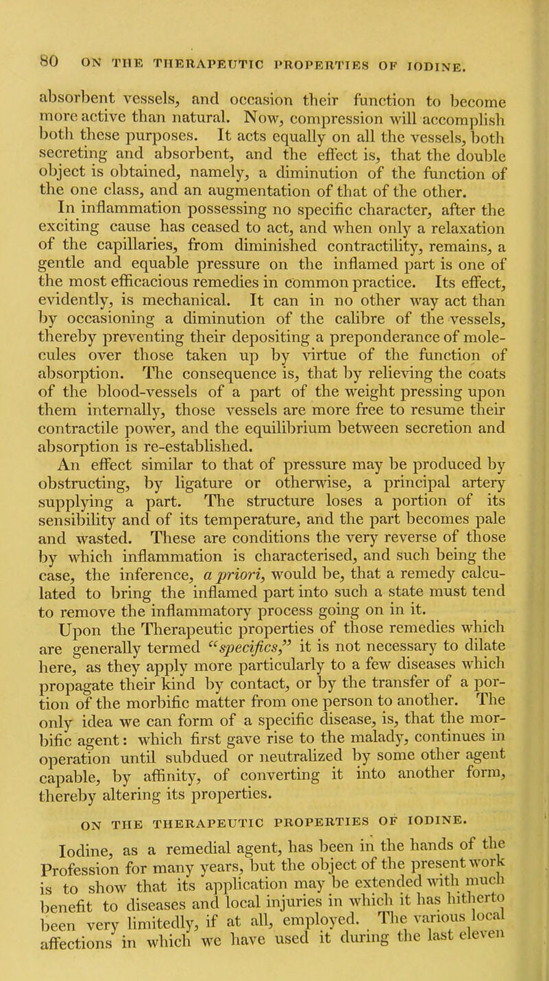 alisorlient vessels, and occasion their function to become more active than natural. Now, compression will accomplish both these purposes. It acts equally on all the vessels, both secreting and absorbent, and the effect is, that the double object is obtained, namely, a diminution of the function of the one class, and an augmentation of that of the other. In inffammation possessing no specific character, after the exciting cause has ceased to act, and when only a relaxation of the capillaries, from diminished contractility, remains, a gentle and equable pressure on the inffamed part is one of the most efficacious remedies in common practice. Its effect, evidently, is mechanical. It can in no other way act than by occasioning a diminution of the calibre of the vessels, thereby preventing their depositing a preponderance of mole- cules over those taken up by virtue of the function of absorption. The consequence is, that by relieving the coats of the blood-vessels of a part of the weight pressing upon them internally, those vessels are more free to resume their contractile power, and the equilibrium between secretion and absorption is re-established. An etfect similar to that of pressure may be produced by obstructing, by ligature or otherwise, a principal artery supplying a part. The structure loses a portion of its sensibility and of its temperature, and the part becomes pale and wasted. These are conditions the very reverse of those by which inflammation is characterised, and such being the case, the inference, a priori, would be, that a remedy calcu- lated to bring the inflamed part into such a state must tend to remove the inflammatory process going on in it. Upon the Therapeutic properties of those remedies which are generally termed ‘‘specifics,” it is not necessary to dilate here, as they apply more particularly to a few diseases which propagate their kind by contact, or by the transfer of a por- tion of the morbific matter from one person to another. The only idea we can form of a specific disease, is, that the mor- bific agent: which first gave rise to the malady, continues in operation until subdued or neutralized by some other agent capable, by affinity, of converting it into another form, thereby altering its properties. ON THE THERAPEUTIC PROPERTIES OF IODINE. Iodine, as a remedial agent, has been in the hands of the Profession for many years, but the object of the present work is to show that its application may be extended with much benefit to diseases and local injuries in which it has hitherto been very limitedly, if at all, employed. The various local affections in which we have used it during the last eleven