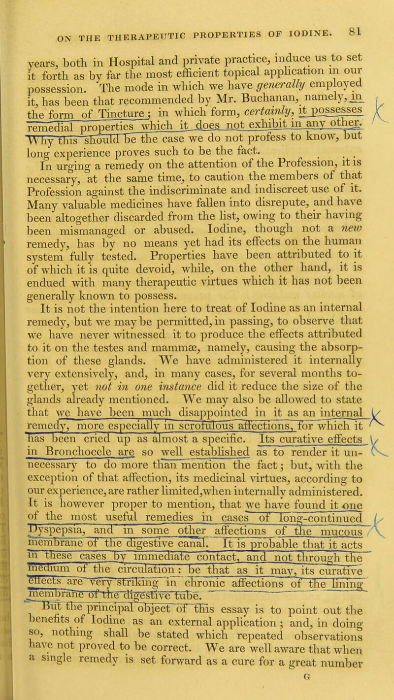 years, both in Hospital and private practice, induce us to set it forth as by far the most efficient topical application in our possession. The mode in which we have generally employed it, has been that recommended by Mr. Buchanan, namely, jiy the form of Tincture ; in which form, certainly, it_ppsses^ roTn'p.HiaPnTOperties which it does not exhibit m Any.Qther^. *Why‘this should Be the cas^e do not profess to know, but long experience proves such to be the fact. In urging a remedy on the attention of the Profession, it is necessary, at the same time, to caution the members of that Profession against the indiscriminate and indiscreet use of it. Many valuable medicines have fallen into disrepute, and have lieen altogether discarded from the hst, owing to their having been mismanaged or abused. Iodine, though not a new remedy, has by no means yet had its effects on the human system fully tested. Properties have been attributed to it of which it is quite devoid, while, on the other hand, it is endued with many therapeutic virtues which it has not been generally known to possess. It is not the intention here to treat of Iodine as an internal remedy, but we may be permitted, in passing, to observe that we have never witnessed it to produce the effects attributed to it on the testes and mammie, namely, causing the absorp- tion of these glands. We have administered it internally very extensively, and, in many cases, for several months to- gether, yet not in one instance did it reduce the size of the glands already mentioned. We may also be allowed to state that we have been much disappointed in it as an internal remedy, more especially in scrotiilous^ffectionsTTor which it has been cried up as almost a specific. Its curative effects in Bronchocele are so well established as to render it un- necessary to do more than mention the fact; but, with the exception of that affection, its medicinal virtues, according to our experience, are rather limited,M-hen internally administered. It is however proper to mention, that we have found it one of the most useful remedies in cases of long-continued jjyspepsia, and in somT~other affections of the mucous membrahe of the digestive ca^. It is probable that it acts m These cases by immediate contacl;, and not through the meuium of the circulation ; be that as it may, its curative effects are~vefy striking 'in chronic affections of thejinini ^'embrane Cf the digestive tube. K le principal object of this essay is to point out the benefits of Iodine as an external application ; and, in doing so, nothing shall be stated which repeated observations have not proved to be correct. We are well aware that when single remedy is set forward as a cure for a great number a
