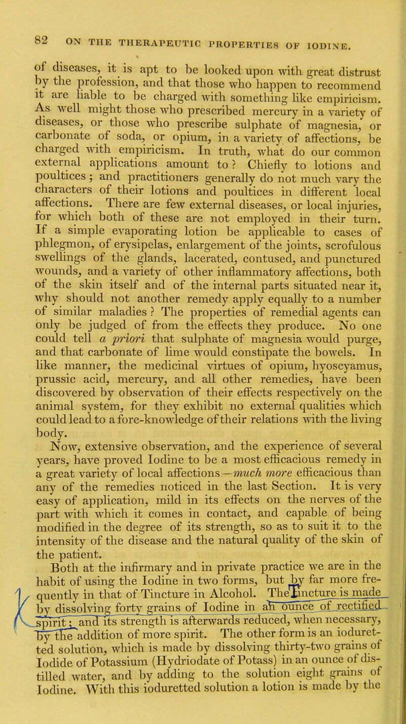 of diseases, it is apt to be looked upon witli great distrust by the profession, and that those who happen to recommend it are liable to be charged with something like empiricism. As well might those who prescribed mercury in a variety of diseases, or those who prescribe sulphate of magnesia, or carbonate of soda, or opium, in a variety of affections, be charged with empiricism. In truth, what do our common external applications amount to ? Chiefly to lotions and poultices ; and practitioners generally do not much vary the characters of their lotions and poultices in different local affections. Tliere are few external diseases, or local injuries, for which both of these are not employed in their turn. If a simple evaporating lotion be applicable to cases of phlegmon, of erysipelas, enlargement of the joints, scrofulous swellings of the glands, lacerated, contused, and punctured wounds, and a variety of other inflammatory affections, both of the skin itself and of the internal parts situated near it, why should not another remedy apply equally to a number of similar maladies ? Tire properties of remedial agents can only be judged of from the effects they produce. No one could tell a priori that sulphate of magnesia would purge, and that carbonate of lime would constipate the bowels. In like manner, the medicinal virtues of opium, hyoscyamus, prussic acid, mercury, and all other remedies, have been discovered by observation of their effects respectively on the animal system, for they exhibit no external quahties which could lead to a fore-knowledge of their relations with the hving body. Now, extensive observation, and the experience of several years, have proved Iodine to be a most eflicacious remedy in a great variety of local affections—mwc/i more efficacious than any of the remedies noticed in the last Section. It is very easy of application, mild in its effects on the nerves of the part with which it comes in contact, and capable of being modified in the degree of its strength, so as to suit it to the intensity of the disease and the natural quahty of the skin of the patient. Both at the infirmary and in private practice we are in the habit of using the Iodine in two forms, but ^ far more fre- quently in that of Tincture in Alcohol. The^ncfare is made _ by dissolving forty grains of Iodine in ah ounce^fjrectiflfifl.-- ■3]^it L^iid its^strengtlii^afterwards reduced, when necessary, ffiy^^Ke addition of more spirit. The other form is an ioduret- ted solution, which is made by dissolving thirty-two grains of Iodide of Potassium (Hydriodate of Potass) in an ounce of dis- tilled water, and by adding to the solution eiglit grains of Iodine. With this ioduretted solution a lotion is made by the