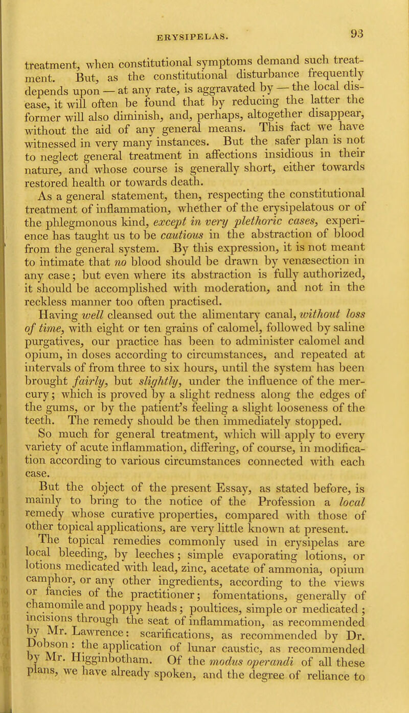 treatment, when constitutional symptoms demand such treat- ment. But, as the constitutional disturbance frequently depends upon — at any rate, is aggravated by the local dis- ease, it will often be found that by reducing the latter the former will also diminish, and, perhaps, altogether disappear, without the aid of any general means. This fact we have vdtnessed in very many instances. But the safer plan is not to neglect general treatment in affections insidious in their nature, and whose course is generally short, either towards restored health or towards death. As a general statement, then, respecting the constitutional treatment of inflammation, whether of the erysipelatous or of the phlegmonous kind, except in vei'y plethoric cases, experi- I ence has taught us to be cautious in the abstraction of l)lood from the general system. By this expression, it is not meant to intimate that no blood should be drawn by veniesection in any case; but even where its abstraction is fully authorized, it should be accomplished with moderation, and not in the reckless manner too often practised, j Having well cleansed out the alimentar)^ canal, without loss ' of time, with eight or ten grains of calomel, followed by saline purgatives, our practice has been to administer calomel and •j opium, in doses according to circumstances, and repeated at 'j intervals of from three to six hours, until the system has been [■' Ijrought fairly, but slightly, under the influence of the mer- V cury; which is proved by a slight redness along the edges of f the gums, or by the patient’s feeling a sliglit looseness of the \ teeth. The remedy shoidd be then immediately stopped. So much for general treatment, which will apply to every variety of acute inflammation, differing, of course, in modifica- 1 tion according to various circumstances connected Avith each ) case. But the object of the present Essay, as stated before, is t mainly to bring to the notice of the Profession a local 1 remedy whose curative properties, compared with those of ) other toj:>ical applications, are very little known at present. The topical remedies commonly used in erj’^sipelas are •I local bleeding, by leeches; simple evaporating lotions, or >1 lotions medicated AAnth lead, zinc, acetate of ammonia, opium j camphor, or any other ingredients, according to the views 0 or fancies of the practitioner; fomentations, generally of b cha,niomile and poppy heads; poultices, simple or medicated ; n incisions through the seat of inflammation, as recommended T Mr. Lawrence; scarifications, as recommended by Dr. 1 ° of lunar caustic, as recommended ^ )y Mr. Higginbotham. Of the modus opm'andi of all these « p ans, we have already spoken, and the degree of reliance to