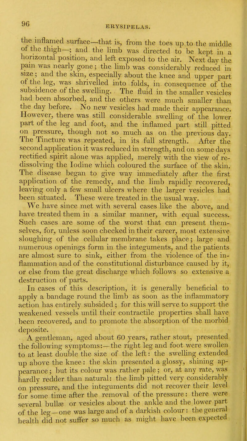 9G erysipelas. the inflamed surface—that is, from the toes up to tlie middle of the thigh—; and tlie limb was directed to be kept in a horizontal position, and left exposed to the air. Next day the pain was nearly gone; the liml) was considerably reduced in size; and the skin, especially about the knee and upper part of the leg, was shrivelled into folds, in consequence of the subsidence of the swelling. The fluid in the smaller vesicles had been absorbed, and the others were much smaller than the day before. No new vesicles had made their appearance. However, there was still considerable swelling of the lower part of the leg and foot, and the inflamed part still pitted on pressure, though not so much as on the previous day. The Tincture was repeated, in its full strength. After the second application it was reduced in strength, and on some days rectified spirit alone v'^as applied, merely with the view of re- dissolving the Iodine which coloured the surface of the skin. Tlie disease began to give way immediately after the first application of the remedy, and the limb rapidly recovered, leaving only a few small ulcers where the larger vesicles had been situated. These were treated in the usual way. We have since met with several cases like the above, and have treated them in a similar manner, with equal success. Such cases are some of the worst that can present them- selves, for, unless soon checked in their career, most extensive sloughing of the cellular membrane takes place; large and numerous openings form in the integuments, and the patients are almost sure to sink, either from the violence of the in- flammation and of the constitutional disturbance caused by it, or else from the great discharge which follows so extensive a destruction of parts. In cases of this description, it is generally beneficial to apply a bandage round the limb as soon as the inflammatory action has entirely subsided; for this will serve to support the weakened vessels until their contractile properties shall have been recovered, and to promote the absorption of the morbid deposite. A gentleman, aged about 60 years, rather stout, presented the following symptoms:—the right leg and foot were swollen to at least double the size of the left: the swelhng extended up above the knee: the skin presented a glossy, shining ap- pearance ; but its colour was rather pale; or, at any rate, was hardly redder than natural: the limb pitted very considerably on pressure, and the integuments did not recover their level for some time after the removal of the pressure: there were several bullee or vesicles about the ankle and the lower part of the leg—one was large and of a darkish colour: the general health did not sufiFer so much as might have been expected