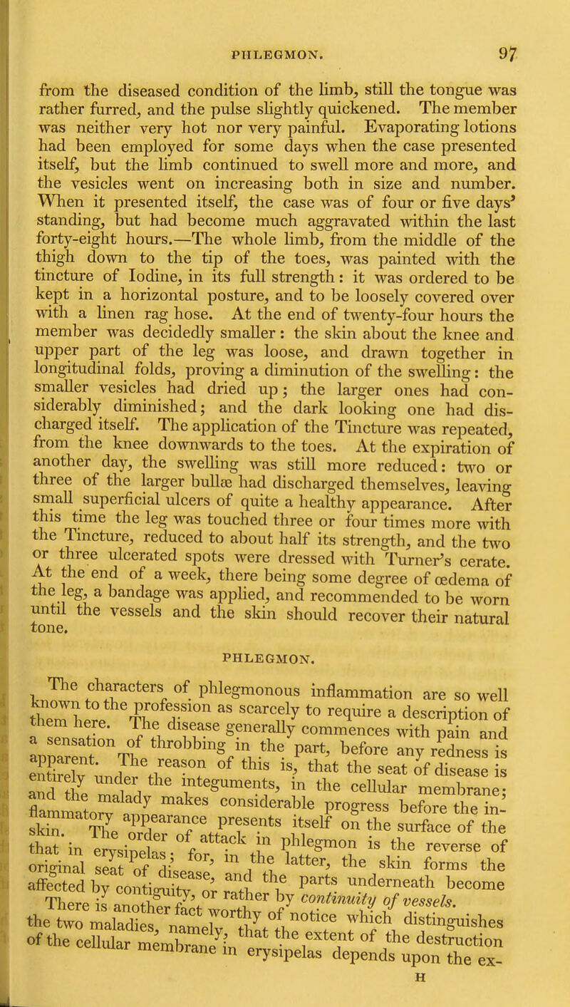 from the diseased condition of the limb, still the tongue was rather furred, and the pulse slightly quickened. The member was neither very hot nor very painfol. Evaporating lotions had been employed for some days when the case presented itself, but the limb continued to swell more and more, and the vesicles went on increasing both in size and number. When it presented itself, the case was of four or five days’ standing, but had become much aggravated within the last forty-eight hours.—The whole limb, from the middle of the thigh down to the tip of the toes, was painted with the tincture of Iodine, in its full strength; it was ordered to be kept in a horizontal posture, and to be loosely covered over with a linen rag hose. At the end of twenty-four hours the member was decidedly smaller : the skin about the knee and upper part of the leg was loose, and drawn together in longitudinal folds, proving a diminution of the swelling: the smaller vesicles had dried up; the larger ones had con- siderably diminished; and the dark looking one had dis- charged itself. The application of the Tincture was repeated, from the knee downwards to the toes. At the expiration of . another day, the swelling was still more reduced: tv^'o or I three of the larger bullae had discharged themselves, lea^fing sniaU superficial ulcers of quite a healthy appearance. After t this time the leg was touched three or four times more with \ the Tincture, reduced to about half its strength, and the two 1 or three ulcerated spots were dressed with Turner’s cerate. At the end of a week, there being some degree of oedema of I the leg, a bandage was apifiied, and recommended to be worn I until the vessels and the skin should recover their natural PHLEGMON. The characters of phlegmonous inflammation are so well known to the profession as scarcely to require a description of here. The disease generally commences with pain and StMv undTr thf-T disease is entirely under the integuments, in the cellular membrane- flamimato?i“'r‘^’' considerable progress before the in- skiT The presents itself on the surface of the S^n mvsiSs ‘ho reverse of affictel rcon^tv o; Zt ‘'f underneath become of the cellular oicmbran^iC^r^^^^^^