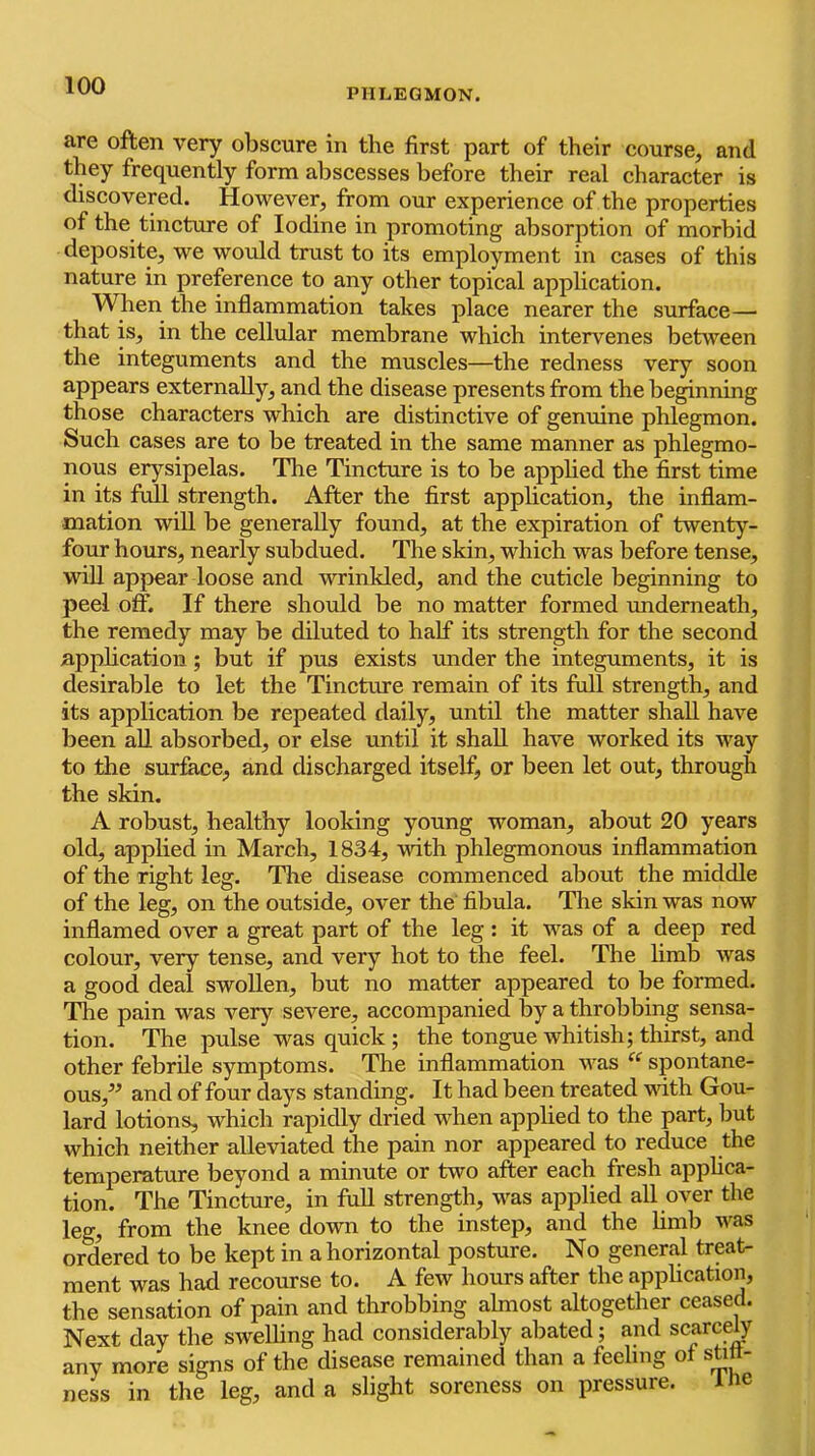 PHLEGMON. are often very obscure in the first part of their course, and they frequently form abscesses before their real character is discovered. However, from our experience of the properties of the tincture of Iodine in promoting absorption of morbid deposite, we would trust to its employment in cases of this nature in preference to any other topical application. When the inflammation takes place nearer the surface— that is, in the cellular membrane which inteiwenes between the integuments and the muscles—the redness very soon appears externally, and the disease presents from the beginning those characters which are distinctive of genuine phlegmon. Such cases are to be treated in the same manner as phlegmo- nous erysipelas. The Tincture is to be applied the first time in its full strength. After the first application, the inflam- mation will be generally found, at the expiration of twenty- four hours, nearly subdued. The skin, which was before tense, wiU appear loose and wrinkled, and the cuticle beginning to peel off. If there should be no matter formed underneath, the remedy may be diluted to half its strength for the second application; but if pus exists under the integuments, it is desirable to let the Tincture remain of its full strength, and its application be repeated daily, until the matter shall have been all absorbed, or else until it shall have worked its way to the surface, and discharged itself, or been let out, through the skin. A robust, healthy looking young woman, about 20 years old, applied in March, 1834, vdth phlegmonous inflammation of the right leg. The disease commenced about the middle of the leg, on the outside, over the fibvda. The skin was now inflamed over a great part of the leg : it was of a deep red colour, very tense, and very hot to the feel. The limb was a good deal swollen, but no matter appeared to be formed. The pain was very severe, accompanied by a throbbing sensa- tion. The pulse was quick ; the tongue whitish; thirst, and other febrile symptoms. The inflammation was “ spontane- ous,^^ and of four days standing. It had been treated vdth Gou- lard lotions, which rapidly dried when applied to the part, but which neither alleviated the pain nor appeared to reduce the temperature beyond a minute or two after each fresh applica- tion. The Tincture, in full strength, was applied all over the leg, from the knee down to the instep, and the limb was orWed to be kept in a horizontal posture. No general treat- ment was had recourse to. A few hours after the application, the sensation of pain and throbbing almost altogether ceased. Next day the swelling had considerably abated; and scarce^ any more signs of the disease remained than a feeling of stitt- ness in the leg, and a slight soreness on pressure. ine
