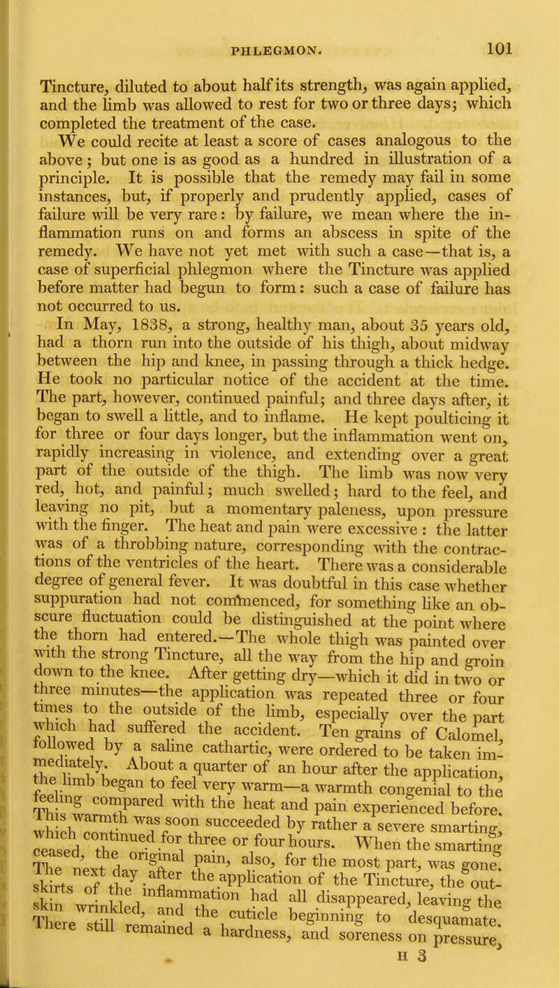 Tincture, diluted to about half its strength, was again applied, and the limb was allowed to rest for two or three days; which completed the treatment of the case. We could recite at least a score of cases analogous to the above; but one is as good as a hundred in illustration of a principle. It is possible that the remedy may fail in some instances, but, if properly and prudently applied, cases of failure will be very rare: by failure, we mean where the in- flammation runs on and forms an abscess in spite of the remedy. We have not yet met with such a case—that is, a case of superficial phlegmon where the Tincture was applied before matter had begun to form: such a case of failure has not occurred to us. In May, 1838, a strong, healthy man, about 35 years old, had a thorn run into the outside of his thigh, about midway between the hip and knee, in passing through a thick hedge. He took no particular notice of the accident at the time. The part, however, continued painful; and three days after, it began to swell a little, and to inflame. He kept poulticing it for three or four days longer, but the inflammation went on, rapidly increasing in violence, and extending over a great part of the outside of the thigh. The limb was now very red, hot, and painful; much swelled; hard to the feel, and leaving no pit, but a momentary paleness, upon pressure with the finger, ^le heat and i?ain were excessive : the latter was of a throbbing nature, corresponding vdth the contrac- tions of the ventricles of the heart. TJiere was a considerable degree of general fever. It was doubtful in this case whether suppuration had not comVnenced, for something hke an ob- scure fluctuation could be distinguished at the point where the thorn had entered.—The whole thigh was painted over with the strong Tincture, aU the way from the hip and groin down to the knee. After getting dry—which it did in Uvo or three minutes—the apphcation was repeated three or four times to the outside of the limb, especially over the part which had suffered the accident. Ten grains of Calomel, followed by a sahne cathartic, were ordered to be taken im- Ihe iTA application, the hmb began to feel very warm—a warmth congenial to the l’hiswmTb*’“'^®‘’ experienced before, wh eh was soon succeeded by rather a severe smarting, reased tbe ^ • ■*'i smarting Mased, the original pain, also, for the most part, was gone StsS tt^t *e application of the Tin’ctee, the^outl -111 had all disappeared, leavino- the Am wrinkled, and the cuticle beginniig to desn™mate Ihere still remained a hardness, and soLess on H 3 ^