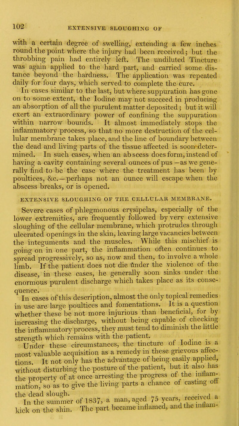 EXTENSIVE SLOUGHING OF with a certain degree of swelling, extending a few inches round the point where the injury had been received; hut the throbbing pain had entirely left. The undiluted Tincture was again applied to the hard part, and carried some dis- tance beyond the hardness. The apphcation was repeated daily for four days, which served to complete the cure. In cases similar to the last, but where suppuration has gone on to some extent, the Iodine may not succeed in producing an absorption of all the purulent matter deposited; but it vill exert an extraordinary power of confining the suppuration within narrow bounds. It almost immediately stops the inflammatory process, so that no more destruction of the cel- lular membrane takes place, and the line of boundary between the dead and hving parts of the tissue affected is soon deter- mined. In such cases, when an ab scess does form, instead of having a cavity containing several ounces of pus —as we gene- rally find to be the case where the treatment has been by poultices, &c.—perhaps not an ounce will escape when the abscess breaks, or is opened. EXTENSIVE SLOUGHING OF THE CELLULAR MEMBRANE. Severe cases of phlegmonous erysipelas, especially of the lower extremities, are frequently followed by very extensive sloughing of the cellular membrane, which protrudes through ulcerated openings in the skin, leaving large vacancies between the integuments and the muscles. While this mischief is going on in one part, the inflammation often continues to spread progressively, so as, now and then, to involve a whole limb. If the patient does not die finder the violence of the disease, in these cases, he generally soon sinks under the enormous purulent discharge which takes place as its conse- quence. In cases of this description, almost the only topical remedies in use are large poultices and fomentations. It is a question whether these be not more injurious than beneficial, for by increasing the discharge, without being capable of checking the inflammatory process, they must tend to dimmish the httle strength which remains with the patient. p t j* Under these circumstances, the tincture of Iodine ^ a most valuable acquisition as a remedy in these grievous affec- tions. It not only has the advantage of being easily apphed, without disturbing the posture of the patient, but it also has the property of at once arresting the progress of the inflam- mation, so as to give the living parts a chance of casting o the dead slough. I 75 Years, received a In the summer ot 1837, a agea /o yccu ? , kick on the shin. The part became inflamed, and the niflani-