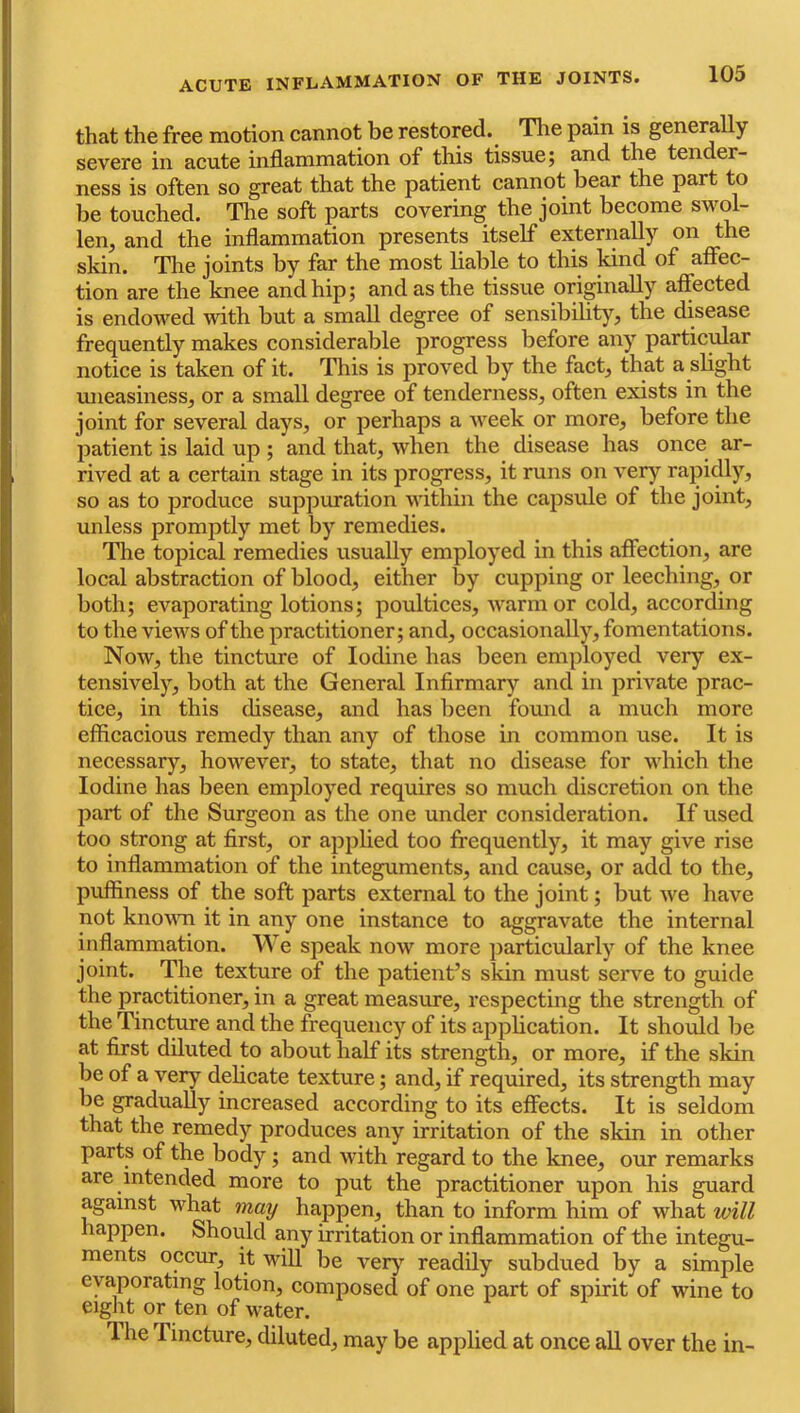 that the free motion cannot be restored. Tlie pain is generally severe in acute inflammation of this tissue; and the tender- ness is often so great that the patient cannot bear the part to be touched. The soft parts covering the joint become swol- len, and the inflammation presents itself externally on the skin. The joints by far the most liable to this kind of affec- tion are the knee and hip; and as the tissue originally affected is endowed vdth but a small degree of sensibility, the disease frequently makes considerable progress before any particular notice is taken of it. This is proved by the fact, that a sbght imeasiness, or a small degree of tenderness, often exists in the joint for several days, or perhaps a week or more, before the jiatient is laid up ; and that, when the disease has once ar- rived at a certain stage in its progress, it runs on very rapidly, so as to produce suppuration within the capsule of the joint, unless promptly met by remedies. The topical remedies usually employed in this affection, are local abstraction of blood, either by cupping or leeching, or both; evaporating lotions; poultices, warm or cold, according to the views of the practitioner; and, occasionally, fomentations. Now, the tincture of Iodine has been employed very ex- tensively, both at the General Infirmary and in private prac- tice, in this disease, and has lieen found a much more efficacious remedy than any of those in common use. It is necessary, however, to state, that no disease for which the Iodine has been employed requires so much discretion on the part of the Surgeon as the one under consideration. If used too strong at first, or applied too frequently, it may give rise to inflammation of the integuments, and cause, or add to the, puffiness of the soft parts external to the joint; but we have not knoMTi it in any one instance to aggravate the internal inflammation. We speak now more particularly of the knee joint. The texture of the patient’s skin must serve to guide the practitioner, in a great measure, respecting the strength of the Tinctoe and the frequency of its application. It should be at first diluted to about half its strength, or more, if the skin be of a very delicate texture; and, if required, its strength may be gradually increased according to its effects. It is seldom that the remedy produces any irritation of the skin in other parts of the body; and with regard to the knee, our remarks are intended more to put the practitioner upon his guard against what may happen, than to inform him of what will happen. Should any irritation or inflammation of the integu- ments occur, it will be very readily subdued by a simple evaporating lotion, composed of one part of spirit of wine to eight or ten of water. The Tincture, diluted, may be applied at once aU over the in-