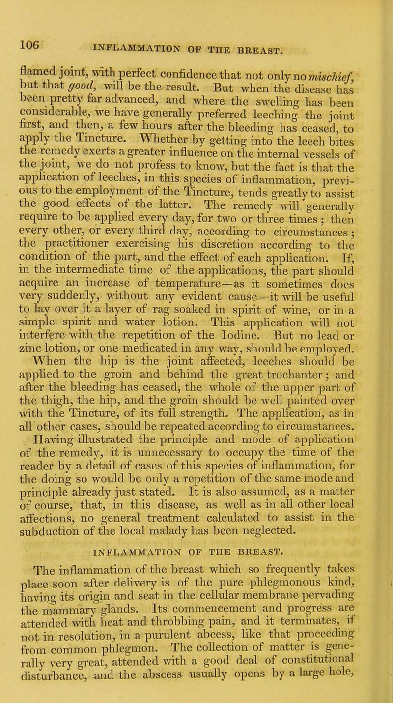 flamed joint, with perfect confidence that not onXj no mischief. but that goodf will be the result. But when the disease has been pretty far advanced, and where the swelling has been considerable, we have generally preferred leeching the joint first, and then, a few hours after the bleeding has ceased, to apply the Tincture. Whether by getting into the leech bites the remedy exerts a greater influence on the internal vessels of the joint, we do not profess to know, hut the fact is that the application of leeches, in this species of inflammation, previ- ous to the employment of the Tincture, tends greatly to assist the good effects of the latter. Tlie remedy will generally require to he apphed every day, for two or three times ; then every other, or every third day, according to circumstances ; the practitioner exercising his discretion according to the condition of the part, and the effect of each apphcation. If, in the intermediate time of the applications, the part should acquire an increase of temjierature—as it sometimes does very suddenly, without any evident cause—it will he useful to lay over it a layer of rag soaked in spirit of wine, or in a simple spirit and water lotion. This apphcation wiU not interfere with the repetition of the Iodine. But no lead or zinc lotion, or one medicated in any way, should be employed. When the hip is the joint affected, leeches should he applied to the groin and behind the great trochanter; and after the bleeding has ceased, the whole of the upper part of the thigh, the hip, and the groin should be well jiainted over with the Tincture, of its full strength. The apjilication, as in all other cases, should be repeated according to circumstances. Having illustrated the principle and mode of application of the remedy, it is unnecessary to occupy the time of the reader by a detail of cases of this species of inflammation, for the doing so would be only a repetition of the same mode and principle already just stated. It is also assumed, as a matter of course, that, in this disease, as well as in all other local affections, no general treatment calculated to assist in the subduction of the local malady has been neglected. INFLAMMATION OF THE BREAST. Tlie inflammation of the breast which so frequently takes place soon after delivery is of the pure phlegmonous kind, having its origin and seat in the cellular membrane pervading the mammary glands. Its commencement and progress are attended with heat and throbbing pain, and it terminates, if not in resolution, in a purulent abcess, like that proceeding from common phlegmon. The collection of matter is gene- rally very great, attended with a good deal of constitutional disturbance, and the abscess usually opens by a large hole.