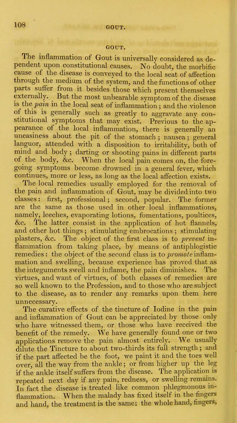 GOUT. GOUT. The inflammation of Gout is universally considered as de- pendent upon constitutional causes. No doubt, the morbific cause of the disease is conveyed to the local seat of affection through the medium of the system, and the functions of other parts suffer from it besides those which present themselves externally. But the most unbearable symptom of the disease is the in the local seat of inflammation; and the violence of this is generally such as greatly to aggravate any con- stitutional symptoms that may exist. Previous to the ap- pearance of the local inflammation, there is generally an uneasiness about the pit of the stomach; nausea; general languor, attended with a disposition to irritability, both of mind and body ; darting or shooting pains in different parts of the body, &c. When the local pain comes on, the fore- going symptoms become drowned in a general fever, which continues, more or less, as long as the local affection exists. The local remedies usually employed for the removal of the pain and inflammation of Gout, may be divided into two classes: first, professional; second, popular. The former are the same as those used in other local inflammations, namely, leeches, evaporating lotions, fomentations, poultices, &c. The latter consist in the application of hot flannels, and other hot things; stimulating embrocations ; stimulating plasters, &c. The object of the first class is to prevent in- flammation from taking place, by means of antiphlogistic remedies : the object of the second class is to inflam- mation and swelling, because experience has proved that as the integuments swell and inflame, the pain diminishes. The virtues, and want of virtues, of both classes of remedies are so well known to the Profession, and to those who are subject to the disease, as to render any remarks upon them here unnecessary. The curative effects of the tincture of Iodine in the pain and inflammation of Gout can be appreciated by those only who have witnessed them, or those who have received the benefit of the remedy. We have generally found one or two applications remove the pain almost entirely. We usually dilute the Tincture to about two-thirds its full strength; and if the part affected be the foot, we paint it and the toes well over, all the way from the ankle; or from higher up the leg if the ankle itself suffers from the disease. The application is repeated next day if any pain, redness, or swelling remains. In fact the disease is treated like common phlegmonous in- flammation. When the malady has fixed itself in the fingers and hand, the treatment is the same: the whole hand, fingers.