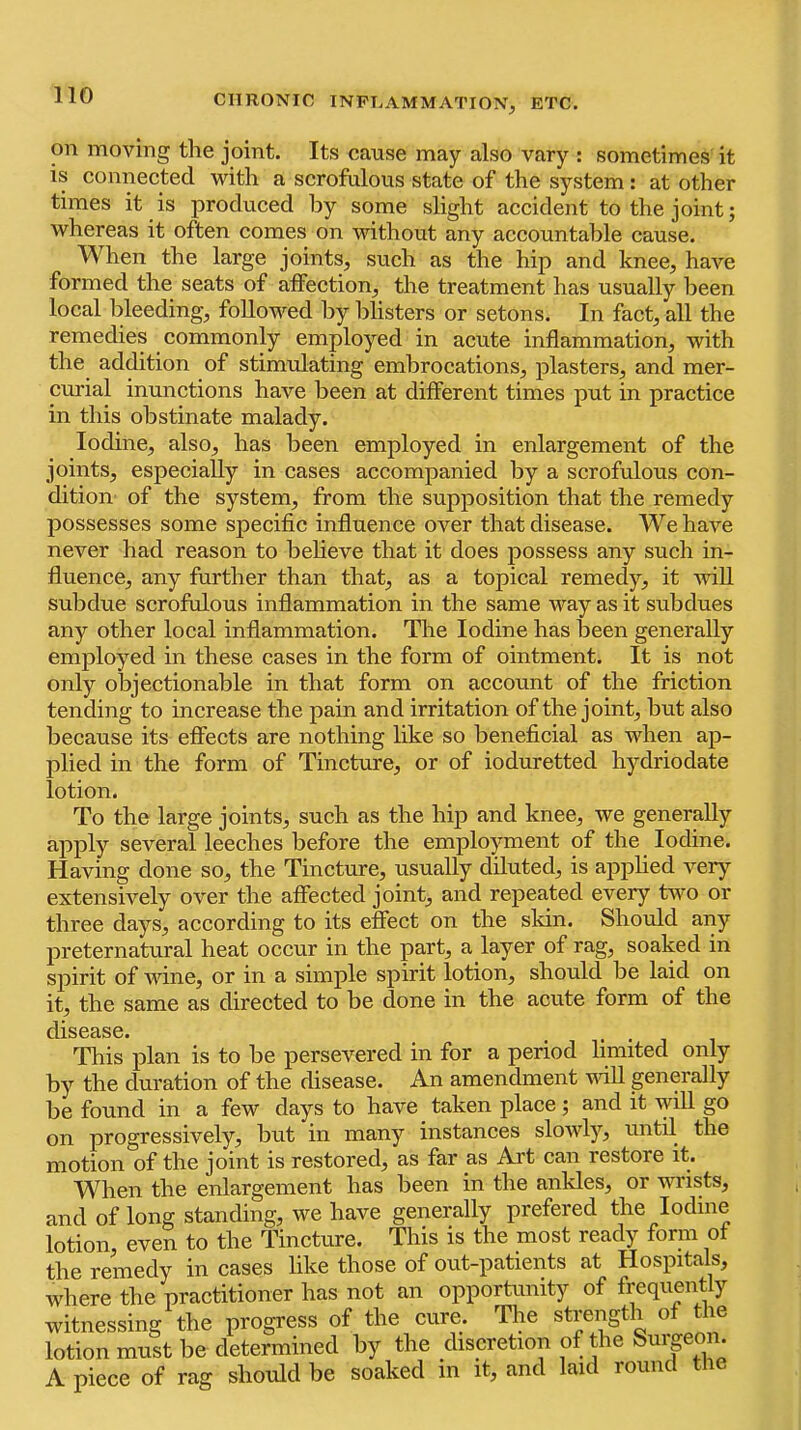 on moving the joint. Its cause may also vary : sometimes it is connected with a scrofulous state of the system: at other times it is produced by some slight accident to the joint; whereas it often comes on without any accountable cause. When the large joints, such as the hip and knee, have formed the seats of affection, the treatment has usually been local bleeding, followed by blisters or setons. In fact, all the remedies commonly employed in acute inflammation, with the addition of stimulating embrocations, plasters, and mer- curial inunctions have been at different times put in practice in this obstinate malady. Iodine, also, has been employed in enlargement of the joints, especially in cases accompanied by a scrofulous con- dition of the system, from the supposition that the remedy possesses some specific influence over that disease. We have never had reason to believe that it does possess any such in- fluence, any further than that, as a topical remedy, it vdll subdue scrofulous inflammation in the same way as it subdues any other local inflammation. The Iodine has been generally employed in these cases in the form of ointment. It is not only objectionable in that form on account of the friction tending to increase the pain and irritation of the joint, but also because its effects are nothing like so beneficial as when ap- plied in the form of Tincture, or of ioduretted hydriodate lotion. To the large joints, such as the hip and knee, we generally apply several leeches before the employment of the Iodine. Having done so, the Tincture, usually diluted, is apphed very extensively over the affected joint, and repeated every turn or three days, according to its effect on the skin. Should any preternatural heat occur in the part, a layer of rag, soaked in sjiirit of wine, or in a simple spirit lotion, should be laid on it, the same as directed to be done in the acute form of the disease. • • ■ j i This plan is to he persevered in for a period limited only by the duration of the disease. An amendment vdll generally be found in a few days to have taken place; and it will go on progressively, but in many instances slowly, until the motion of the joint is restored, as far as Art can restore it. When the enlargement has been in the ankles, or wrists, and of long standing, we have generally prefered the Iodine lotion, even to the Tincture. This is the most ready form of the remedy in cases like those of out-patients at Hospitals, where the practitioner has not an opportunity of frequently witnessing the progress of the cure. The strength of the lotion must be determined by the discretion of the burpon A piece of rag should be soaked in it, and laid round the