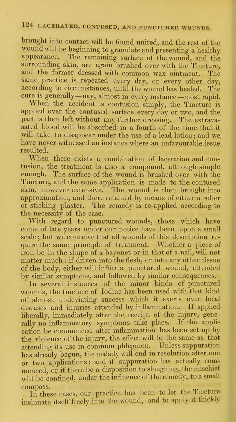 brouglit into contact will be found united, and the rest of the wound will be beginning to granulate and presenting a healthy appearance. The remaining surface of the wound, and the surrounding skin, are again brushed over with the Tincture, and the former dressed with common wax ointment. The same practice is repeated every day, or every other day, according to circumstances, until the wound has healed. The cure is generally—nay, almost in every instance—most rapid. When the accident is contusion simply, the Tincture is applied over the contused surface every day or two, and the part is then left without any further dressing. The extrava- sated blood will be absorbed in a fourth of the time that it will take to disappear under the use of a lead lotion; and we have never witnessed an instance where an unfavourable issue resulted. When there exists a combination of laceration and con- tusion, the treatment is also a compound, although simple enough. The surface of the wound is brushed over with the Tincture, and the same application is made to the contused skin, however extensive. The wound is then brought into approximation, and there retained by means of either a roller or sticking plaster. The remedy is re-applied according to the necessity of the case. With regard to punctured wounds, those which have come of late years under our notice have been upon a small scale; but we conceive that all wounds of this description re- quire the same principle of treatment. Whether a piece of iron be in the shape of a bayonet or in that of a nail, will not matter much : if driven into the flesh, or into any other tissue of the body, either will inflict a punctured wound, attended by similar symptoms, and followed by similar consequences. In several instances of the minor kinds of punctmed wounds, the tincture of Iodine has been used with that kind of almost undeviating success which it exerts over local diseases and injuries attended by inflammation. If applied bberally, immediately after the receipt of the injurjq gene- rally no inflammatory symptoms take place. If the appli- cation be commenced after inflammation has been set up by the violence of the injury, the effect wiU be the same as that attending its use in common phlegmon. Unless suppuration has already begun, the malady will end in resolution after one or two applications; and if suppuration has actually com- menced, or if there be a disposition to sloughing, the mischief will be confined, under the influence of the remedy, to a small compass. In these cases, our practice has been to let the Imcturc insinuate itself freely into the wound, and to apply it thickly