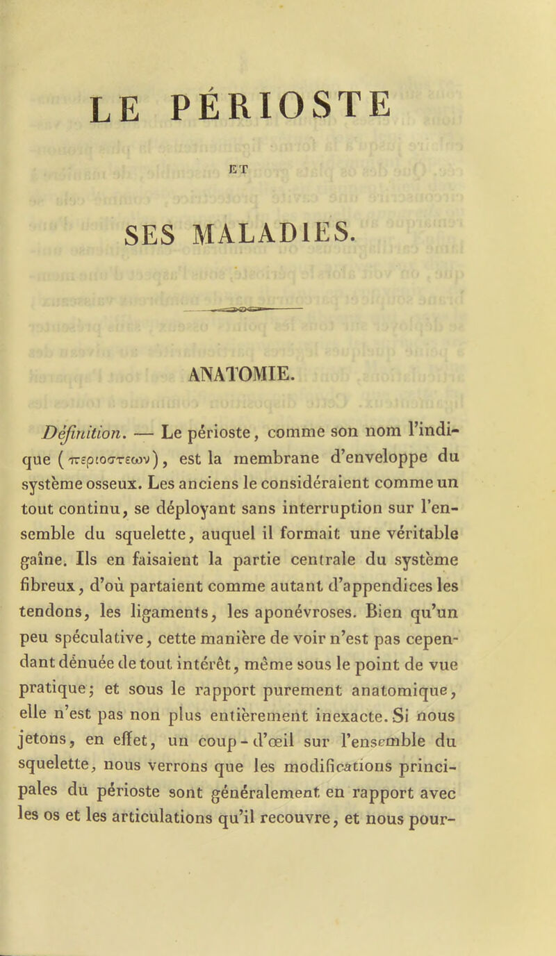 ET SES MALADIES. ANATOMIE. Dèjiniüon. — Le périoste, comme son nom l’indi- que ( ireptoo-Tecov), est la membrane d’enveloppe du système osseux. Les anciens le considéraient comme un tout continu, se déployant sans interruption sur l’en- semble du squelette, auquel il formait une véritable gaine. Ils en faisaient la partie centrale du système fibreux, d’où partaient comme autant d’appendices les tendons, les ligaments, les aponévroses. Bien qu’un peu spéculative, cette manière de voir n’est pas cepen- dant dénuée de tout intérêt, même sous le point de vue pratique^ et sous le rapport purement anatomique, elle n’est pas non plus entièrement inexacte. Si oous jetons, en effet, un coup-d’œil sur l’ensemble du squelette, nous verrons que les modifications princi- pales dit périoste sont généralement en rapport avec les os et les articulations qu’il recouvre, et nous pour-