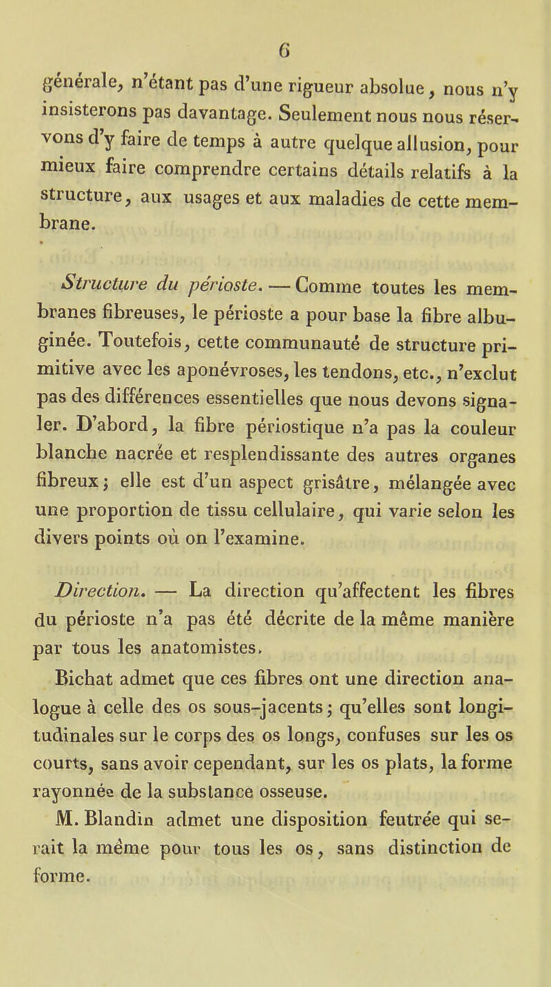 G generale, n étant pas d’une rigueur absolue, nous n’y insisterons pas davantage. Seulement nous nous réser- vons d’y faire de temps à autre quelque allusion, pour mieux faire comprendre certains détails relatifs à la structure, aux usages et aux maladies de cette mem- brane. Structure du périoste. — Comme toutes les mem- branes fibreuses, le périoste a pour base la fibre albu- ginée. Toutefois, cette communauté de structure pri- mitive avec les aponévroses, les tendons, etc., n’exclut pas des différences essentielles que nous devons signa- ler. D’abord, la fibre périostique n’a pas la couleur blanche nacrée et resplendissante des autres organes fibreux j elle est d’un aspect grisâtre, mélangée avec une proportion de tissu cellulaire, qui varie selon les divers points où on l’examine. Direction. — La direction qu’affectent les fibres du périoste n’a pas été décrite de la même manière par tous les anatomistes. Bichat admet que ces fibres ont une direction ana- logue à celle des os sous-jacents; qu’elles sont longi- tudinales sur le corps des os longs, confuses sur les os courts, sans avoir cependant, sur les os plats, la forme rayonnée de la substance osseuse. M. Blandin admet une disposition feutrée qui se- rait la meme pour tous les os, sans distinction de forme.