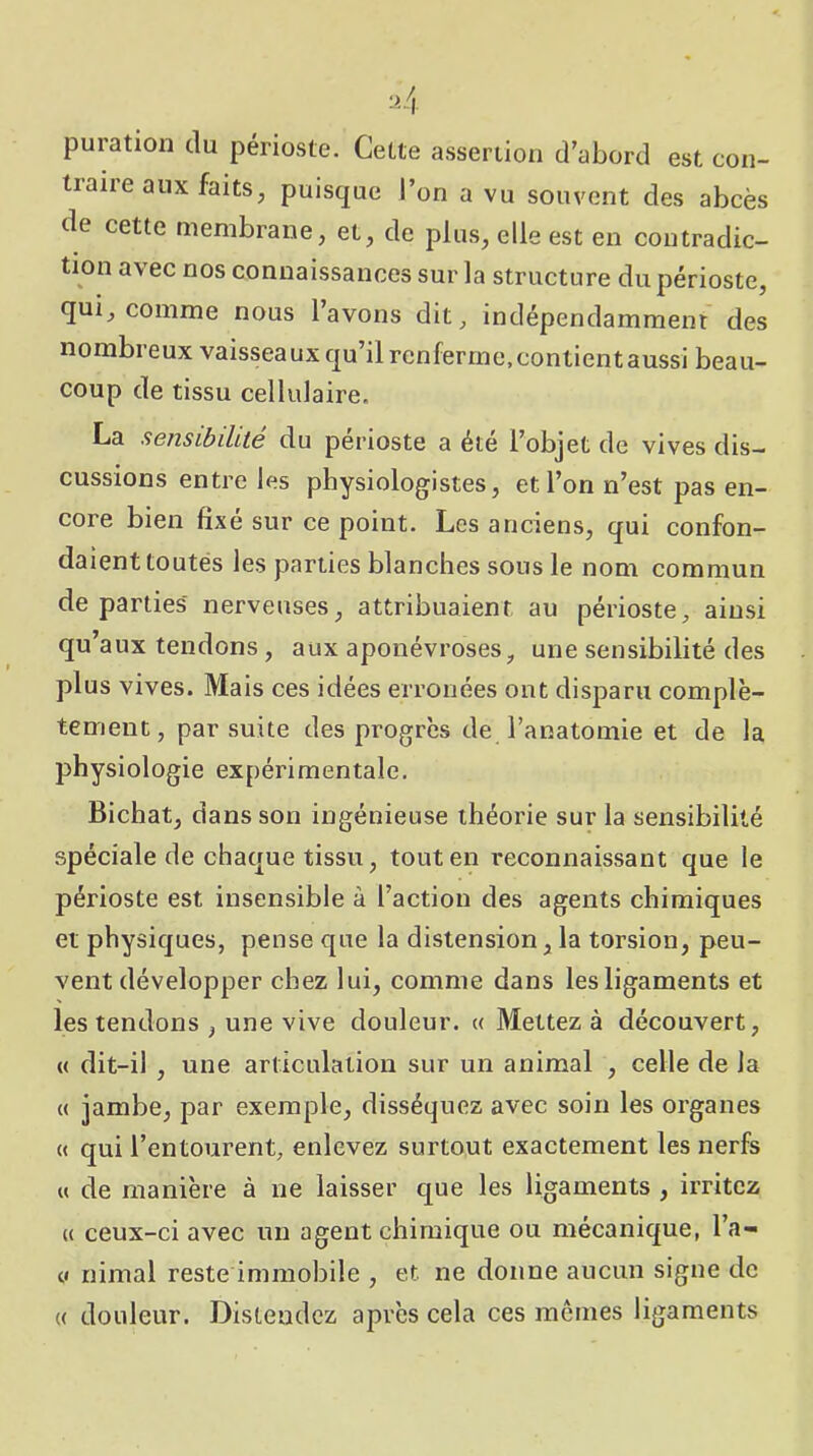 puration du périoste. Cette assertion d’abord est con- traire aux faits, puisque l’on a vu souvent des abcès de cette membrane, et, de plus, elle est en contradic- tion avec nos connaissances sur la structure du périoste, qui, comme nous lavons dit, indépendamment des nombreux vaisseaux qu’il renferme,contientaussi beau- coup de tissu cellulaire. La sensibiht6 du périoste a été l’objet de vives dis- cussions entre les physiologistes, et l’on n’est pas en- core bien fixé sur ce point. Les anciens, qui confon- daient toutés les parties blanches sous le nom commun départies' nerveuses, attribuaient au périoste, ainsi qu’aux tendons, aux aponévroses, une sensibilité des plus vives. Mais ces idées erronées ont disparu complè- tement, par suite des progrès de l’anatomie et de la physiologie expérimentale. Bichat, dans son ingénieuse théorie sur la sensibilité spéciale de chaque tissu, tout en reconnaissant que le périoste est insensible à l’action des agents chimiques et physiques, pense que la distension, la torsion, peu- vent développer chez lui, comme dans les ligaments et les tendons , une vive douleur. « Mettez à découvert, « dit-il , une articulation sur un animal , celle de la « jambe, par exemple, disséquez avec soin les organes « qui l’entourent, enlevez surtout exactement les nerfs « de manière à ne laisser que les ligaments , irritez (( ceux-ci avec un agent chimique ou mécanique, l’a- y nimal reste immobile , et ne donne aucun signe de (( douleur. Distendez après cela ces memes ligaments