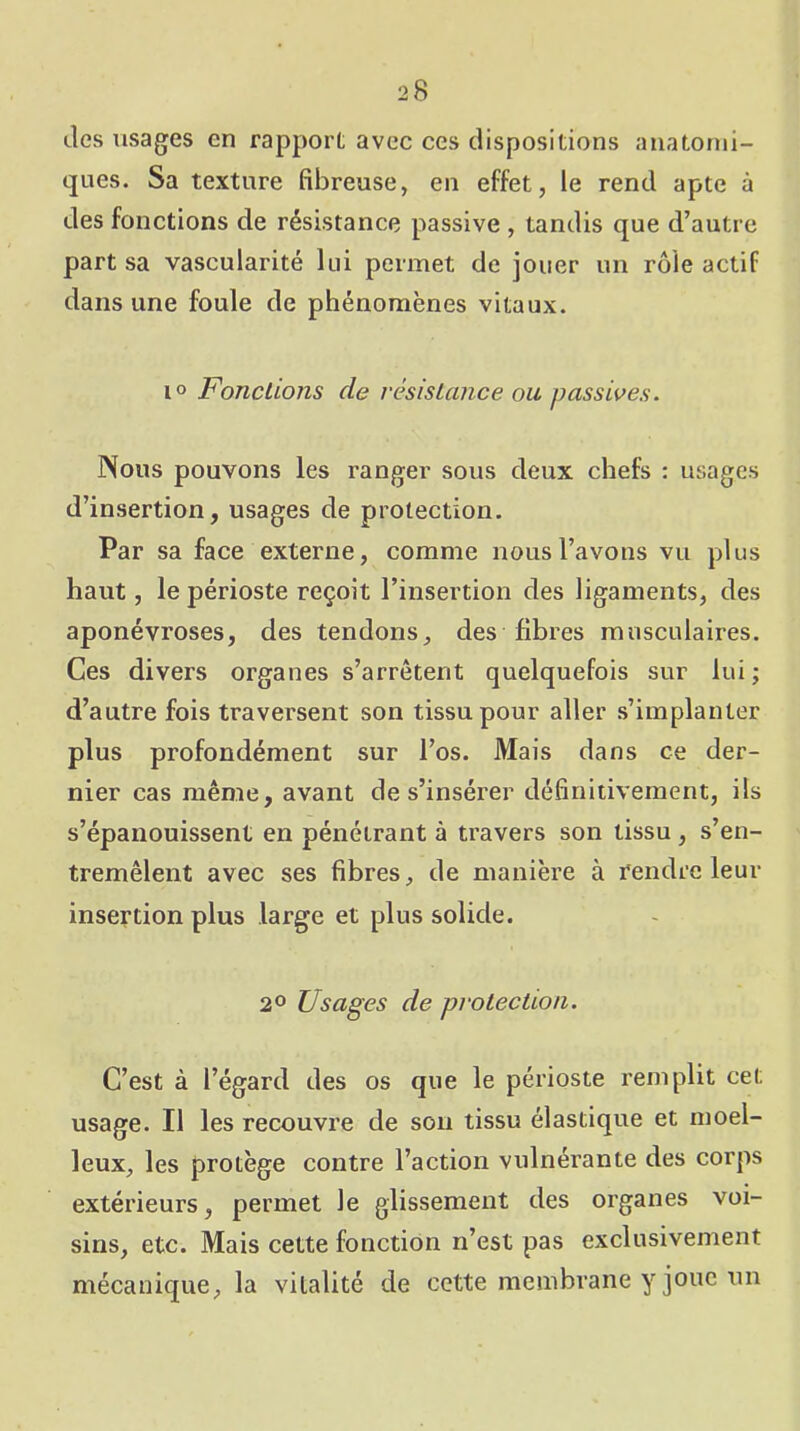 des usages en rapport avec ces dispositions anatomi- ques. Sa texture fibreuse, en effet, le rend apte à des fonctions de résistance passive , tandis que d’autre part sa vascularité lui permet de jouer un rôle actif dans une foule de phénomènes vitaux. 10 Fondions de résisLance ou passives. Nous pouvons les ranger sous deux chefs : usages d’insertion, usages de protection. Par sa face externe, comme nous l’avons vu plus haut, le périoste reçoit l’insertion des ligaments, des aponévroses, des tendons, des fibres musculaires. Ces divers organes s’arrêtent quelquefois sur lui ; d’autre fois traversent son tissu pour aller s’implanter plus profondément sur l’os. Mais dans ce der- nier cas même, avant de s’insérer définitivement, ils s’épanouissent en pénétrant à travers son tissu, s’en- tremêlent avec ses fibres, de manière à rendre leur insertion plus large et plus solide. 20 Usages de pvotecUon. C’est à l’égard des os que le périoste remplit cet usage. Il les recouvre de sou tissu élastique et moel- leux, les protège contre l’action vulnérante des corps extérieurs, permet le glissement des organes voi- sins, etc. Mais cette fonction n’est pas exclusivement mécanique, la vitalité de cette membrane y joue un