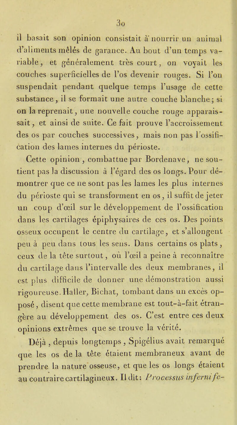 il basait son opinion consistait à'nourrir un animal (l’aliments mêlés de garance. Au bout d’un temps va- riable, et généralement très court, on voyait les couches superficielles de l’os devenir rouges. Si l’on suspendait pendant quelque temps l’usage de cette substance, il se formait une autre couche blanche; si on la reprenait, une nouvelle couche rouge apparais- sait, et ainsi de suite. Ce fait prouve l’accroissement des os par couches successives, mais non pas Tossifi- cation des lames internes du périoste. Cette opinion, combattue par Bordenave, ne sou- tient pas la discussion à l’égard des os longs. Pour dé- montrer que ce ne sont pas les lames les plus internes du périoste qui se transforment en os, il suffit de jeter un coup d’œil sur le développement de l’ossification dans les cartilages épiphysaires de ces os. Des points osseux occupent le centre du cartilage, et s’allongent peu à peu dans tous les sens. Dans certains os plats , ceux de la tête surtout, où l’œil a peine à reconnaître du cartilage dans l’intervalle des deux membranes, il est plus difficile de donner une démonstration aussi rigoureuse.Haller, Bichat, tombant dans un excès op- posé , disent que cette membrane est tout-à-fait étran- gère au développement des os. C’est entre ces deux opinions extrêmes que se trouve la vérité. Déjà , depuis longtemps , Spigélius avait remarqué que les os de la tête étaient membraneux avant de prendre la nature osseuse, et que les os longs étaient au contraire cartilagineux. Il dit; Processus infernife-