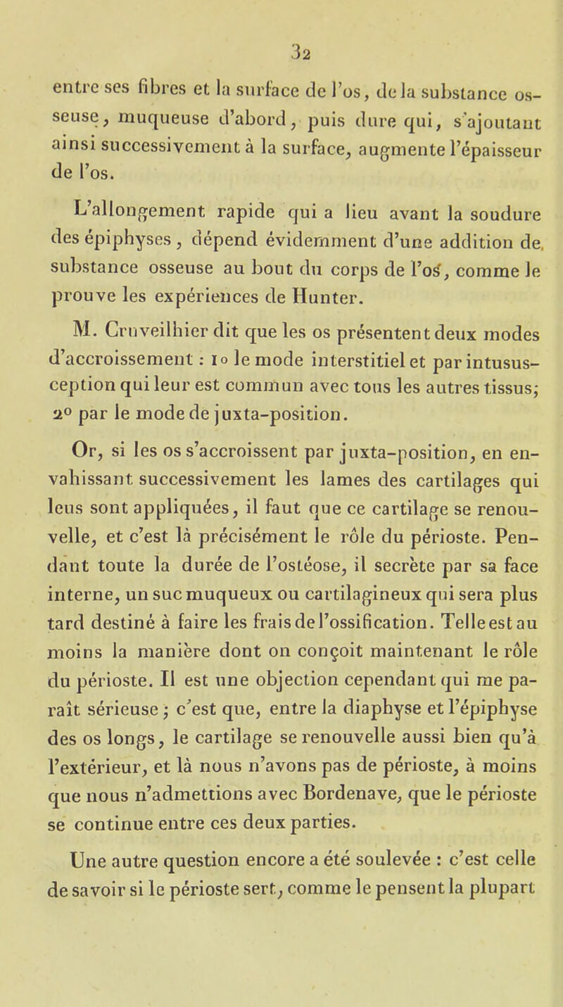 entre scs fibres et la siirlace de l’os, delà substance os- seuse, muqueuse d’abord, puis dure qui, s’ajoutant ainsi successivement à la surface, augmente l’épaisseur de l’os. L allongement rapide quia lieu avant la soudure des epiphyses , dépend évidemment d’une addition de. substance osseuse au bout du corps de l’o^, comme le prouve les expériences de Hunter. M. Cruveilhier dit que les os présentent deux modes d’accroissement ; lo le mode interstitiel et parintusus- ception qui leur est commun avec tous les autres tissus; par le mode de juxta-position. Or, si les os s’accroissent par juxta-position, en en- vahissant successivement les lames des cartilages qui leus sont appliquées, il faut que ce cartilage se renou- velle, et c’est là précisément le rôle du périoste. Pen- dant toute la durée de l’ostéose, il secrète par sa face interne, un suc muqueux ou cartilagineux qui sera plus tard destiné à faire les frais de l’ossification. Telleestau moins la manière dont on conçoit maintenant le rôle du périoste. Il est une objection cependant qui me pa- raît sérieuse ; c’est que, entre la diaphyse et l’épiphyse des os longs, le cartilage se renouvelle aussi bien qu’à l’extérieur, et là nous n’avons pas de périoste, à moins que nous n’admettions avec Bordenave, que le périoste se continue entre ces deux parties. Une autre question encore a été soulevée : c’est celle de savoir si le périoste sert, comme le pensent la plupart