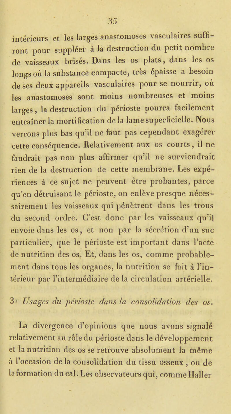 intérieurs et les larges anastomoses vasculaires suffi- ront pour suppléer à la destruction du petit nombre de vaisseaux brises. Dans les os plats ^ dans les os longs où la substance compacte, très épaisse a besoin de ses deux appareils vasculaires pour se nourrir, où les anastomoses sont moins nombreuses et moins larges, la destruction du périoste pourra facilement entraîner la mortification delà lame superficielle. Nous verrons plus bas qu’il ne faut pas cependant exagérer cette conséquence. Relativement aux os courts, il ne faudrait pas non plus affirmer qu’il ne surviendrait rien de la destruction de cette membrane. Les expé- riences à ce sujet ne peuvent être probantes, parce qu’en détruisant le périoste, on enlève presque néces- sairement les vaisseaux qui pénètrent dans les trous du second ordre. C'est donc par les vaisseaux qu’il envoie dans les os, et non par la sécrétion d’un suc particulier, que le périoste est important dans l’acte de nutrition des os, Et, dans les os, comme probable- ment dans tous les organes, la nutrition se fait à l’in- térieur par l’intermédiaire de la circulation artérielle. 3° Usages du périoste dans la consolidation des os. La divergence d’opinions que nous avons signalé relativement au rôle du périoste dans le développement et la nutrition des os se retrouve absolument la même à l’occasion delà consolidation du tissu osseux, ou de la formation du cal. Les observateurs qui, comme Haller