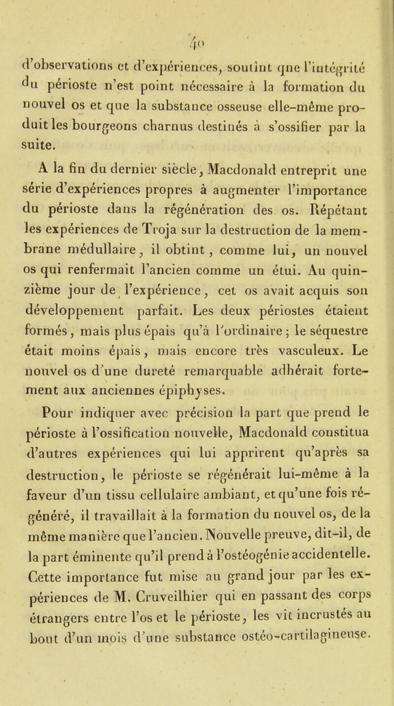 4<> crobservations et crexpériences, souiînt (pie rint(3giit(* tUi périoste n’est point nécessaire à la formation du nouvel os et que la substance osseuse elle-même pro- duit les bourgeons charnus destinés à s’ossifier par la suite. A la fin du dernier siècle, Macdonald entreprit une série d’expériences propres à augmenter l’importance du périoste dans la régénération des os. Répétant les expériences de Troja sur la destruction de la mem- brane médullaire, il obtint, comme lui, un nouvel os qui renfermait l’ancien comme un étui. Au quin- zième jour de l’expérience, cet os avait acquis sou développement parfait. Les deux périostes étaient formés, mais plus épais qu’à l'ordinaire; le séquestre était moins épais, mais encore très vasculeux. Le nouvel os d’une dureté remarcjuable adhérait forte- ment aux anciennes épiphjses. Pour indiquer avec précision la part que prend le périoste à l’ossification nouvelle, Macdonald constitua d’autres expériences qui lui apprirent qu’après sa destruction, le périoste se régénérait lui-même à la faveur d’un tissu cellulaire ambiant, et qu’une fois ré- généré, il travaillait à la formation du nouvel os, de la même manière que l’ancien. Nouvelle preuve, dit-il, de la part éminente qu’il prend à l’ostéogénie accidentelle. Cette importance fut mise au grand jour par les ex- périences de M. Cruveilhier qui en passant des corps étrangers entre l’os et le périoste, les vit incrustes au bout d’un mois d’une substance ostéo-cartilagineuse.