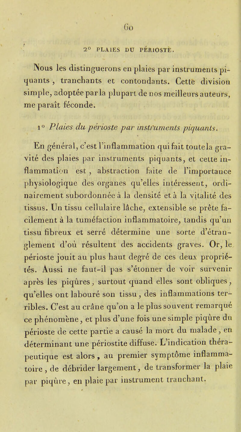 (h) t 2” PLAIES DU PERIOSTE. INous les distinguerons en plaies par instruments pi- quants , tranchants et contondants. Cette division simple, adoptée parla plupart de nos meilleurs auteurs, me paraît féconde. 1 Plaies du périoste par insti'urnenis piquants. En général, c’est l’inflammation qui fait toutela gra- vité des plaies par instruments piquants, et cette in- flammation est , abstraction faite de l’importance physiologique des organes qu’elles intéressent, ordi- nairement subordonnée à la densité et à la vitalité des tissus. Un tissu cellulaire lâche, extensible se prête fa- cilement à la tuméfaction inflammatoire, tandis qu’un tissu fibreux et serré détermine une sorte d’étran- glement d’où résultent des accidents graves. Or, le périoste jouit au plus haut degré de ces deux proprié- tés. Aussi ne faut-il pas s’étonner de voir survenir après les piqûres, surtout quand elles sont obliques, qu’elles ont labouré son tissu, des inflammations ter- ribles. C’est au crâne qu’on a le plus souvent remarqué ce phénomène, et plus d’une fois une simple piqûre du périoste de cette partie a causé la mort du malade, en déterminant une périostite diffuse. L’indication théra- peutique est alors, au premier symptôme inflamma- toire , de débrider largement, de transformer la plaie par piqûre, en plaie par instrument tranchant.