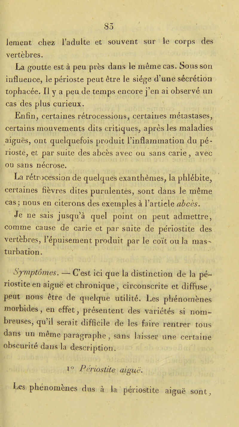 lement chez l’adulte et souvent sur le corps des vertèbres. La goutte est à peu près dans le même cas. Sous son influence, le périoste peut être le siège d’une sécrétion tophacée. Il y a peu de temps encore j’en ai observé un cas des plus curieux. Enfin, certaines rétrocessions, certaines métastases, certains mouvements dits critiques, après les maladies aiguës, ont quelquefois produit l’inflammation du pé- rioste, et par suite des abcès avec ou sans carie, avec ou sans nécrose. La rétrc)cession de quelques exanthèmes, la phlébite, certaines fièvres dites purulentés, sont dans le même cas; nous en citerons des exemples à l’article abcès. Je ne sais jusqu’à quel point on peut admettre, comme cause de carie et par suite de périostite des vertèbres, l’épuisement produit par le coït ou la mas- turbation. Symptômes. — C’est ici que la distinction de la pé- riostite en aiguë et chronique, circonscrite et diffuse, peut nous être de quelque utilité. Les phénomènes morbides, en effet, présentent des variétés si nom- breuses, qu il serait difficile de les faire rentrer tous dans un même paragraphe, sans laisser une certaine obscurité dans la description. 1° Périostite aiguë. Les phénomènes dus à la périostite aiguë sont.