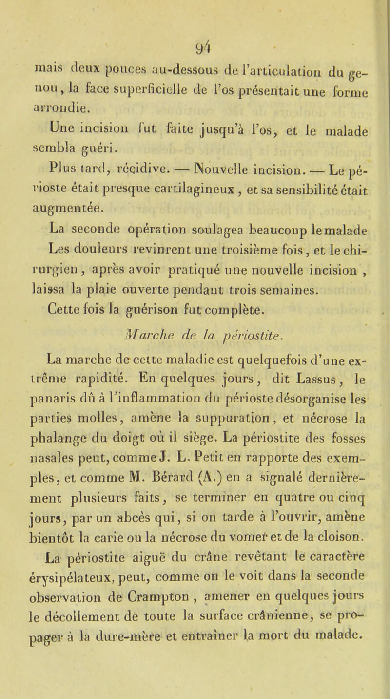 mais deux pouces au-dessous de l’articLdatioii du ge- nou , la face superficielle de l’os présentait une forme arrondie. Une incision fut faite jusqu’à l’os, et le malade sembla guéri. Plus tard, récidive. — Nouvelle incision. — Le pé- rioste était presque cartilagineux, et sa sensibilité était augmentée. La seconde opération soulagea beaucoup le malade Les douleurs revinrent une troisième fois, et le chi- rurgien , après avoir pratiqué une nouvelle incision , laissa la plaie ouverte pendant trois semaines. Cette fois la guérison fut complète. Marche de la périostite. La marche de cette maladie est quelquefois d’une ex- trême rapidité. En quelques jours, dit Lassus, le panaris dû à l’inflammation du périoste désorganise les parties molles, amène la suppuration, et nécrose la phalange du doigt où il siège. La périostite des fosses nasales peut, comme J. L. Petit en rapporte des exem- ples, et comme M. Bérard (A.) en a signalé dernière- ment plusieurs faits, se terminer en quatre ou cinq jours, par un abcès qui, si on tarde à l’ouvrir, amène bientôt la carie ou la nécrose du vometetde la cloison. La périostite aiguë du crâne revêtant le caractère érysipélateux, peut, comme on le voit dans la seconde observation de Crampton , amener en quelques jours le décollement de toute la surface crânienne, se pro- pager à la dure-mère et entraîner la mort du malade.