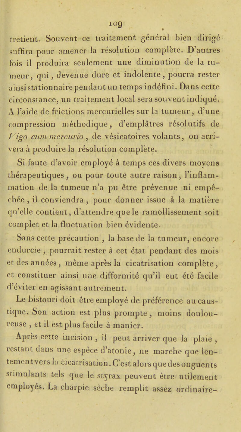 trelient. Souvent ce traitement général bien dirige suffira pour amener la résolution complète. D’autres fois il produira seulement une diminution de la tu- meur, qui, devenue dure et indolente, pourra rester ainsi stationnaire pendantun temps indéfini. Dans cette circonstance, un traitement local sera souvent indiqué, A l’aide de frictions mercurielles sur la tumeur, d’une compression méthodique, d’emplâtres résolutifs de Vigo cuin mercurio , de vésicatoires volants, on arri- vera à produire la résolution complète. Si faute d’avoir employé à temps ces divers moyens thérapeutiques, ou pour toute autre raison, l’inflam- mation de la tumeur n’a pu être prévenue ni empê- chée , il conviendra , pour donner issue à la matière qu’elle contient, d’attendre que le ramollissement soit complet et la fluctuation bien évidente. Sans cette précaution , la base de la tumeur, encore endurcie , pourrait rester à cet état pendant des mois et des années, même après la cicatrisation complète, et constituer ainsi une difformité qu’il eut été facile d’éviter en agissant autrement. Le bistouri doit être employé de préférence au caus- tique. Sou action est plus prompte, moins doulou- reuse , et il est plus facile à manier. Apres cette incîsiou , il peut arriver que la plaie , restant dans une espece d’atonie, ne marche que len- tement vers la cicatrisation. C’est alors que des onguents stimulants tels que le styrax peuvent être utilement employés. La charpie sèche remplit assez ordinaire-