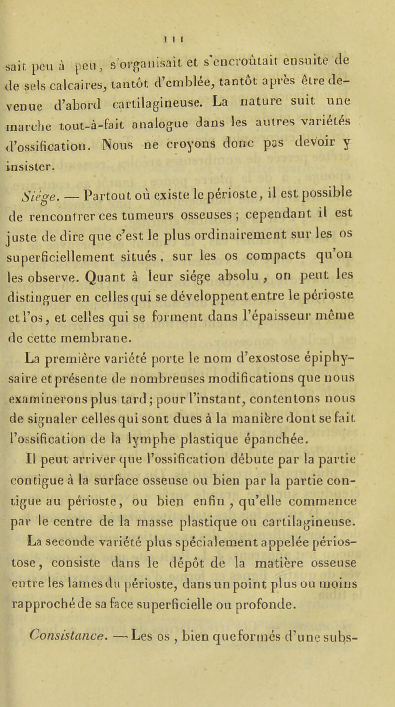 sait, peu à peu, s’organisait et s'encroûtait ensuite de de sels calcaires, tantôt d emblee, tantôt api es eiie de- venue d’abord cartilagineuse. La nature suit une marche tout-à-fait analogue dans les autres vaiietes d’ossification. Nous ne croyons donc pas devoir y insister. Siège. — Partout où existe le périoste, il est possible de rencontrer ces tumeurs osseuses; cependant il est juste de dire que c’est le plus ordinairement sur les os superficiellement situés , sur les os compacts qu ou les observe. Quant à leur siège absolu , on peut les distinguer en celles qui se développent entre le périoste et l’os, et celles qui se forment dans l’épaisseur même de cette membrane. La première variété porte le nom d’exostose épiphy- saire et présente de nombreuses modifications que nous examinerons plus tard; pour l’instant, contenions nous de signaler celles qui sont dues à la manière dont se fait l’ossification de la lymphe plastique épanchée. Il peut arriver que l’ossification débute par la partie contiguë à la surface osseuse ou bien par la partie con- tiguë au périoste, ou bien enfin, qu’elle commence par le centre de la masse plastique ou cartilagineuse. La seconde variété plus spécialement appelée périos- tose, consiste dans le dépôt de la matière osseuse entre les larnesdu périoste, dansun point plus ou moins rapproché de sa face superficielle ou profonde. Consistance. —Les os , bien queformés d’une subs-