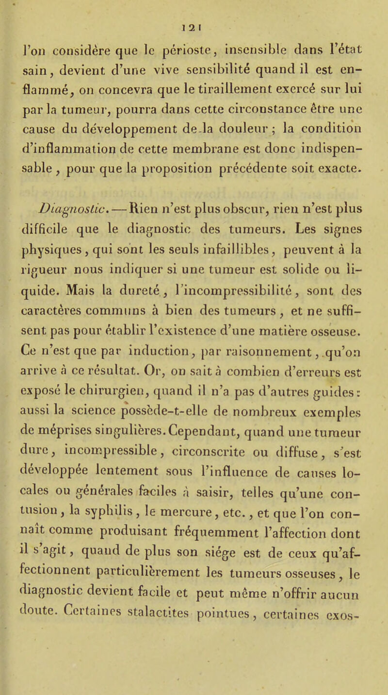 1 2 I l’on considère que le périoste, insensible dans l’état sain, devient d’une vive sensibilité quand il est en- flammé, on concevra que le tiraillement exercé sur lui parla tumeur, pourra dans cette circonstance être une cause du développement de.la douleur ; la condition d’inflammation de cette membrane est donc indispen- sable , pour que la proposition précédente soit exacte. Diagnostic. — Rien n’est plus obscur, rien n’est plus difficile que le diagnostic des tumeurs. Les signes physiques , qui sont les seuls infaillibles, peuvent à la rigueur nous indiquer si une tumeur est solide ou li- quide. Mais la dureté, l’incompressibilité, sont des caractères communs à bien des tumeurs , et ne suffi- sent pas pour établir l’existence d’une matière osseuse. Ce n’est que par induction, par raisonnement, qu’on arrive à ce résultat. Or, on sait à combien d’erreurs est exposé le chirurgien, quand il n’a pas d’autres guides: aussi la science possède-t-elle de nombreux exemples de méprisés singulières. Cependant, quand une tumeur dure, incompressible, circonscrite ou diffuse, s’est développée lentement sous l’influence de causes lo- cales ou générales faciles à saisir, telles qu’une con- tusion , la syphilis, le mercure, etc., et que l’on con- naît comme produisant fréquemment l’affection dont il s agit, quand de plus son siège est de ceux qu’af- fectionnent particulièrement les tumeurs osseuses, le diagnostic devient facile et peut même n’offrir aucun doute. Certaines stalactites pointues, certaines exos-