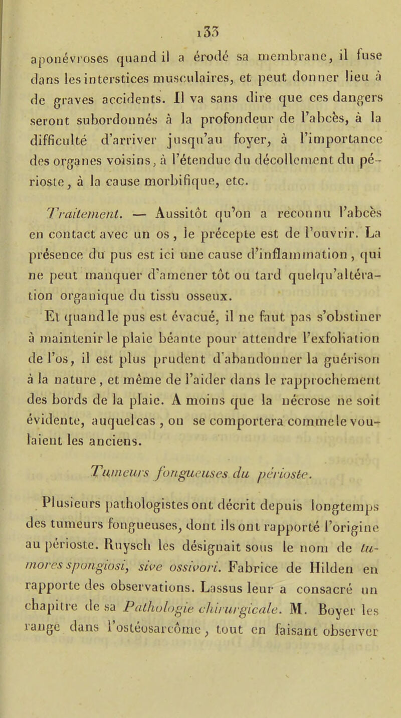 dans les interstices musculaires, et peut donner lieu à de graves accidents. Il va sans dire que ces dangers seront subordonnés rà la profondeur de l’abcès, à la difficulté d’arriver jusqu’au foyer, à l’importance des organes voisins, à l’étendue du décollement du pé- rioste, à la cause morbifique, etc. Traitement. — Aussitôt qu’on a reconnu l’abcès en contact avec un os, le précepte est de l’ouvrir. La présence du pus est ici une cause d’inflammation, ([ui ne peut manquer d’amener tôt ou tard quelqu’altéra- tion organique du tissu osseux. Et quand le pus est évacué, il ne faut pas s’obstiner à maintenir le plaie béante pour attendre l’exfoliation de l’os, il est plus prudent d'abandonner la guérison à la nature , et même de l’aider dans le rapprochement des bords de la plaie. A moins que la nécrose ne soit évidente, auquel cas , on se comportera comme le vou- laient les anciens. Tumeurs fongueuses du périoste. Plusieurs [>athologlstes ont décrit depuis longtemps des tumeurs fongueuses, dont ils ont rapporté l’origine au périoste. Ruyscli les désignait sous le nom de tu- mores spongiosi, sive ossivori. Fabrice de Hilden en rapporte des observations. Lassus leur a consacré un chapitie de sa Pathologie chirurgicale. M. Boyer les lange dans 1 ostéosarcome, tout en faisant observer