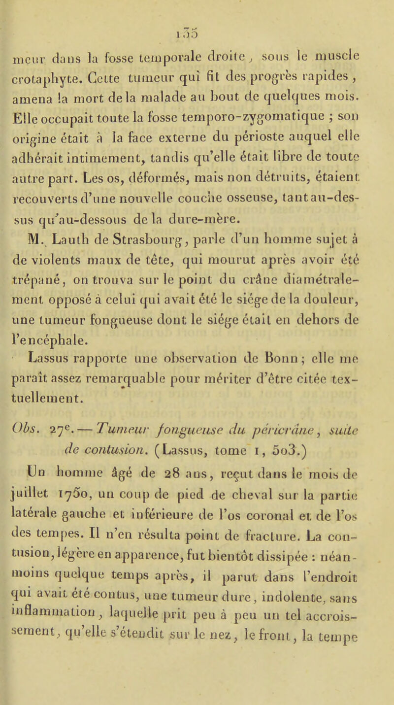 mcur dans la fosse temporale droite ^ sous le muscle crotaphyte. Celte turneiir qui fit des progrès rapides , amena la mort delà malade au bout de quelques mois. Elle occupait toute la fosse temporo-zygomatique ; son origine était à la face externe du périoste auquel elle adhérait intimement, tandis qu’elle était libre de toute autre part. Les os, déformés, mais non détruits, étaient recouverts d’une nouvelle couche osseuse, tantau-des- sus qu^au-dessous delà dure-mère. M. Lauth de Strasbourg, parle d’un homme sujet à de violents maux de tête, qui mourut après avoir été trépané, on trouva sur le point du crâne diamétrale- ment opposé à celui qui avait été le siège de la douleur, une tumeur fongueuse dont le siège était en dehors de l’encéphale. Lassus rappoi’te une observation de Bonn; elle me paraît assez remarquable pour mériter d’être citée tex- tuellement. Ohs. 27e. — Tumeur fougueuse du péricrâue, suite de contusion. (Lassus, tome i, 5o3.) Un homme âgé de 28 ans, reçut dans le mois de juillet 1750, un coup de pied de cheval sur la partie latérale gauche et inférieure de l’os coronal et de l’os des tempes. Il n’en résulta point de fracture. La con- tusion, légère en apparence, fut bientôt dissipée : néan- moins quelque temps après, il parut dans l’endroit qui avait été contus, une tumeur dure, indolente, sans inflammation, laquelle prit peu à peu un tel accrois- sement, qu’elle s’étendit sur le nez, le front, la tempe