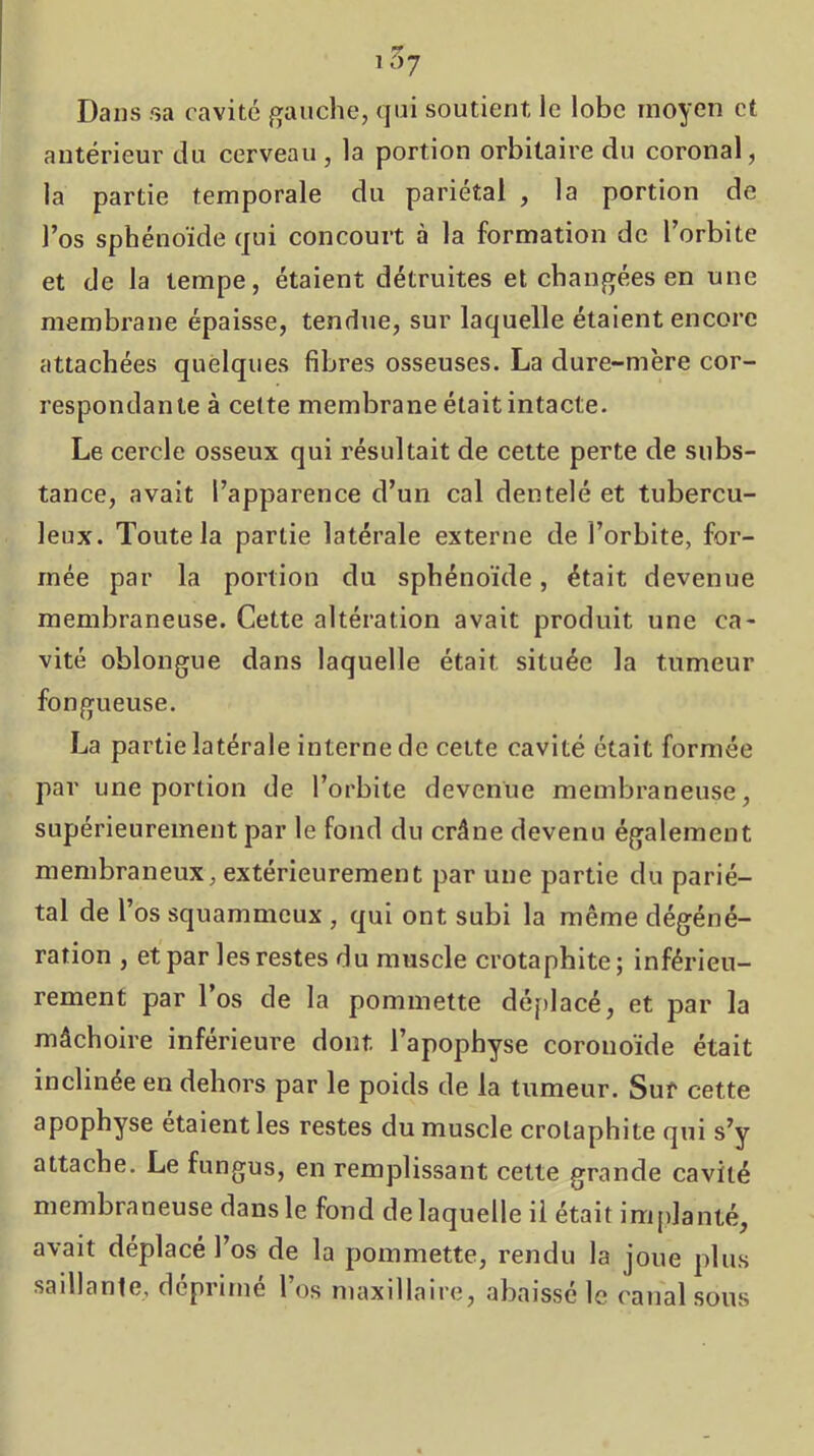 T 5? Dans sa cavité gauche, qui soutient le lobe moyen et antérieur du cerveau, la portion orbitaire du coronal, la partie temporale du pariétal , la portion de l’os sphénoïde qui concourt à la formation de l’orbite et de la tempe, étaient détruites et changées en une membx'ane épaisse, tendue, sur laquelle étaient encore attachées quelques fibres osseuses. La dure-mère cor- respondante à cette membrane était intacte. Le cercle osseux qui résultait de cette perte de subs- tance, avait l’apparence d’un cal dentelé et tubercu- leux. Toute la partie latérale externe de l’orbite, for- mée par la portion du sphénoïde, était devenue membraneuse. Cette altération avait produit une ca- vité oblongue dans laquelle était située la tumeur fongueuse. La partie latérale interne de cette cavité était formée par une portion de l’orbite devenue membraneuse, supérieurement par le fond du crâne devenu également membraneux, extérieurement par une partie du parié- tal de l’os squammcux , qui ont subi la même dégéné- ration , et par les restes du muscle crotaphite; inférieu- rement par l’os de la pommette déf)lacé, et par la mâchoire inférieure dont l’apophyse coronoïde était inclinée en dehors par le poids de la tumeur. Sur cette apophyse étaient les restes du muscle crotaphite qui s’y attache. Le fungus, en remplissant cette grande cavité membraneuse dans le fond de laquelle il était im[)lanté, avait déplacé l’os de la pommette, rendu la joue plus saillante, déprimé l’os maxillaire, abaissé le canal sous