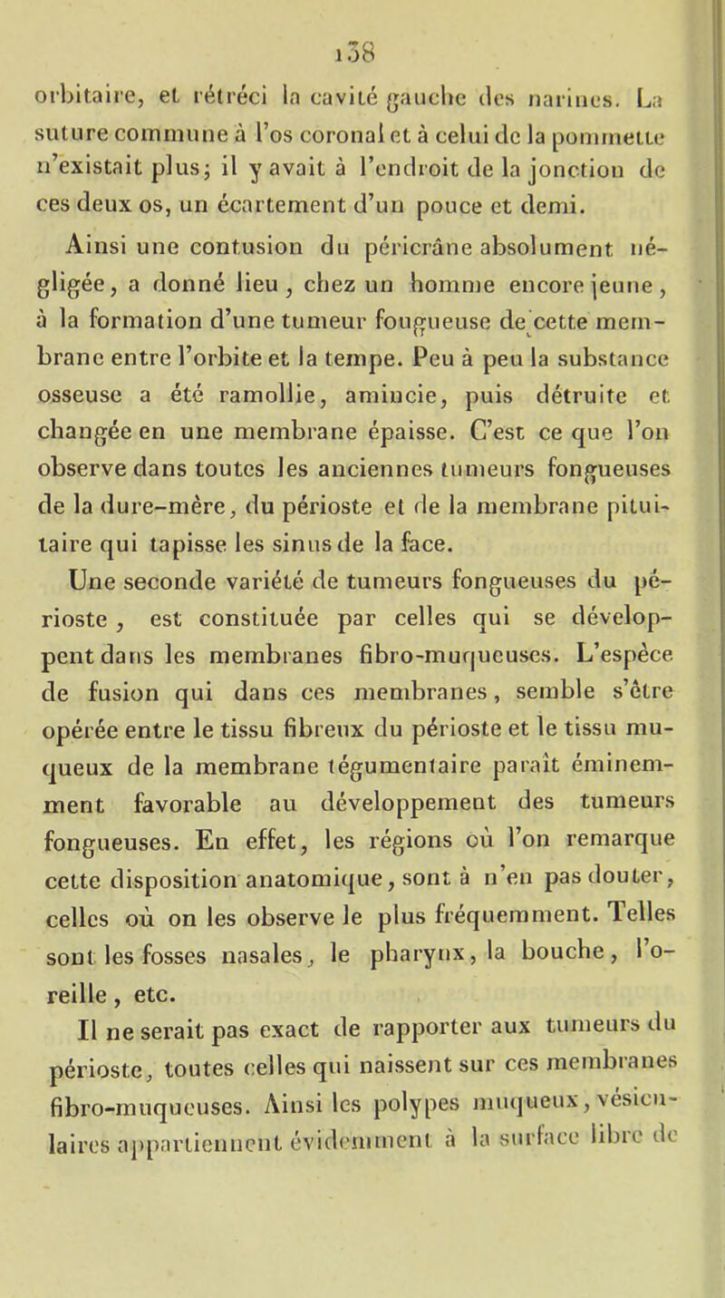 orbitaire, et rétréci la cavité gauche des narines. La suture commune à l’os coronalet à celui de la pommette n’existait plus; il y avait à l’endroit de la jonction de ces deux os, un écartement d’un pouce et demi. Ainsi une contusion du péricrâne absolument né- gligée, a donné lieu, chez un homnie encore jeune, à la formation d’une tumeur fougueuse de cette mem- brane entre l’orbite et la tempe. Peu à peu la substance osseuse a été ramollie, amincie, puis détruite et changée en une membrane épaisse. C’est ce que l’on observe dans toutes les anciennes tumeurs fongueuses de la dure-mère, du périoste et de la membrane pitui- taire qui tapisse les sinus de la face. Une seconde variété de tumeurs fongueuses du pé- rioste , est constituée par celles qui se dévelop- pent dans les membranes fibro-muqueuses. L’espèce de fusion qui dans ces membranes, semble s’être opérée entre le tissu fibreux du périoste et le tissu mu- queux de la membrane tégumentaire paraît éminem- ment favorable au développement des tumeurs fongueuses. En effet, les régions ou l’on remarque cette disposition anatomique, sont à n’en pas douter, celles où on les observe le plus fréquemment. Telles sont les fosses nasales, le pharynx, la bouche, l’o- reille , etc. Il ne serait pas exact de rapporter aux tumeurs du périoste, toutes celles qui naissent sur cesmembianes fibro-muqueuses. Ainsi les polypes muqueux, vésicu- laires a])parLicnncnt évidemment à la surface libie de