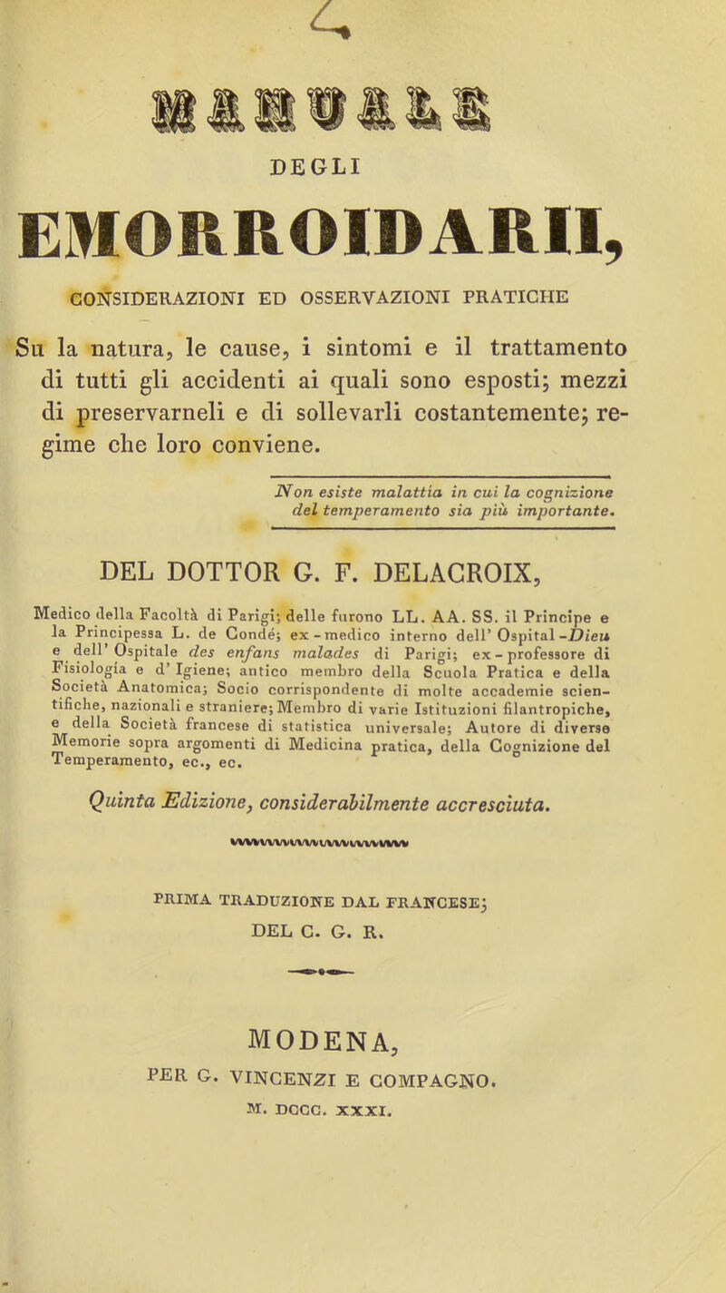 DEGLI EMORROIDARII, CONSIDERAZIONI ED OSSERVAZIONI PRATICHE Su la natura, le cause, i sintomi e il trattamento di tutti gli accidenti ai quali sono esposti; mezzi di preservameli e di sollevarli costantemente; re- gime che loro conviene. Non esiste malattia in cui la cognizione del temperamento sia più importante. DEL DOTTOR G. F. DELACROIX, Medico della Facoltà di Parigi; delle furono LL. A A. SS. il Principe e la Principessa L. de Condé; ex-medico interno dell’Ospitai-D/ei* e dell’Ospitale des enfans malades di Parigi; ex - professore di Fisiologia e d’Igiene; antico membro della Scuola Pratica e della Società Anatomica; Socio corrispondente di molte accademie scien- tifiche, nazionali e straniere; Membro di varie Istituzioni filantropiche, e della Società francese di statistica universale; Autore di diverse Memorie sopra argomenti di Medicina pratica, della Cognizione del Temperamento, ec., ec. Quinta Edizione, consideràbilmente accresciuta, i/WlfVWVi/WVUVWi/VWWW PRIMA TRADUZI03S[E DAL FRANCESE^ IDFìLi C* O* R» ■ MODENA, PER G. VINCENZI E COMPAGNO. M, DCCG. XXXI.