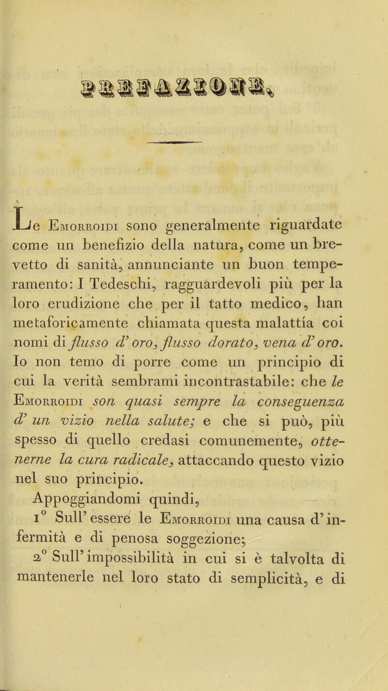 Ji Le Emorroidi sono generalmente riguardate come un benefizio della natura, come un bre- t vette di sanità, annunciante un buon tempe- ramento; I Tedeschi, ragguardevoli più per la loro erudizione che per il tatto medico, han metaforicamente chiamata questa malattia coi nomi di flusso cV oro^ flusso doratovena oro. Io non temo di porre come un principio di cui la verità sembrami incontrastabile: che le Emorroidi son quasi sempre la conseguenza d^ un vizio nella salute; e che si può, più spesso di quello credasi comunemente, otte- nerne la cura radicale^ attaccando questo vizio nel suo principio. Appoggiandomi quindi, 1° Sull’ essere le Emorroidi una causa d’in- fermità e di penosa soggezione; Sull’ impossibilità in cui si è talvolta di mantenerle nel loro stato di semplicità, e di I