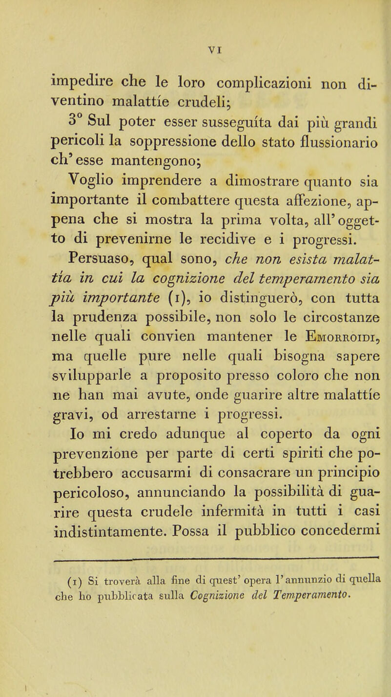 impedire che le loro complicazioni non di- ventino malattie crudeli; 3® Sul poter esser susseguita dai più grandi pericoli la soppressione dello stato flussionario eh’ esse mantengono; Voglio imprendere a dimostrare quanto sia importante il combattere questa affezione, ap- pena che si mostra la prima volta, all’ ogget- to di prevenirne le recidive e i progressi. Persuaso, qual sono, che non esìsta malat- tia in cui la cognizione del temperamento sia più importante (i), io distinguerò, con tutta la prudenza possibile, non solo le circostanze nelle quali convien mantener le Emorroidi, ma quelle pure nelle quali bisogna sapere svilupparle a proposito presso coloro che non ne han mai avute, onde guarire altre malattie gravi, od arrestarne i progressi. Io mi credo adunque al coperto da ogni prevenzione per parte di certi spiriti che po- trebbero accusarmi di consacrare un principio pericoloso, annunciando la possibilità di gua- rire questa crudele infermità in tutti i casi indistintamente. Possa il pubblico concedermi (i) Si troverà alla fine di quest’ opera l’annunzio di quella che ho pubblicata sulla Cognizione del Temperamento.