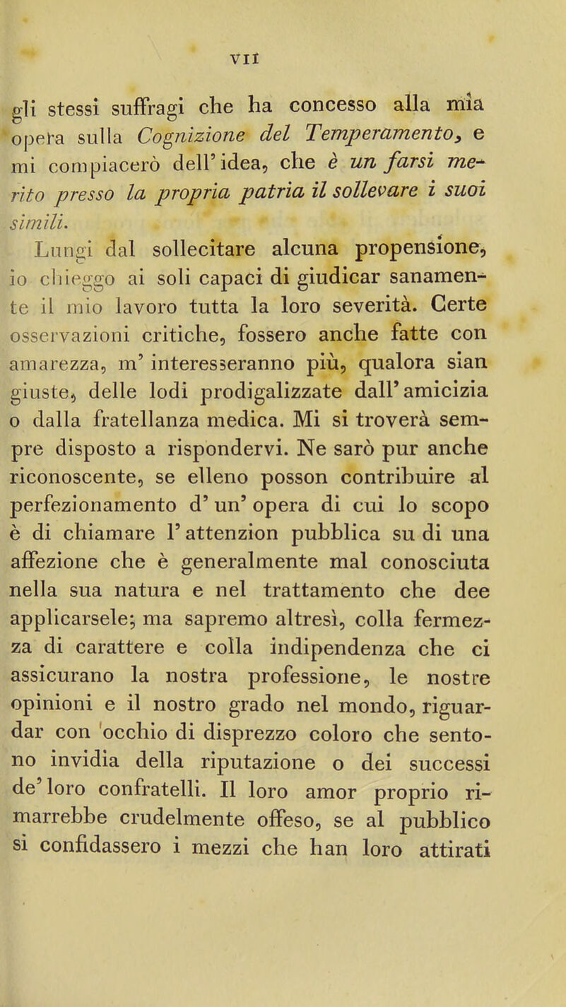 gli stessi suffragi che ha concesso alla mia opera sulla Cognizione del Temperamentoy e mi compiacerò dell’idea, che è un farsi me^ rito presso la propria patria il sollevare ì suoi simili. Lungi dal sollecitare alcuna propensione, io chieggo ai soli capaci di giudicar sanamen- te il mio lavoro tutta la loro severità. Certe osservazioni critiche, fossero anche fatte con amarezza, m’interesseranno più, qualora sian giuste, delle lodi prodigalizzate dall’amicizia o dalla fratellanza medica. Mi si troverà sem- pre disposto a rispondervi. Ne sarò pur anche riconoscente, se elleno posson contribuire al perfezionamento d’un’ opera di cui io scopo è di chiamare l’attenzion pubblica su di una affezione che è generalmente mal conosciuta nella sua natura e nel trattamento che dee applicarsele; ma sapremo altresì, colla fermez- za di carattere e colla indipendenza che ci assicurano la nostra professione, le nostre opinioni e il nostro grado nel mondo, riguar- dar con 'occhio di disprezzo coloro che sento- no invidia della riputazione o dei successi de’loro confratelli. Il loro amor proprio ri- marrebbe crudelmente offeso, se al pubblico si confidassero i mezzi che han loro attirati