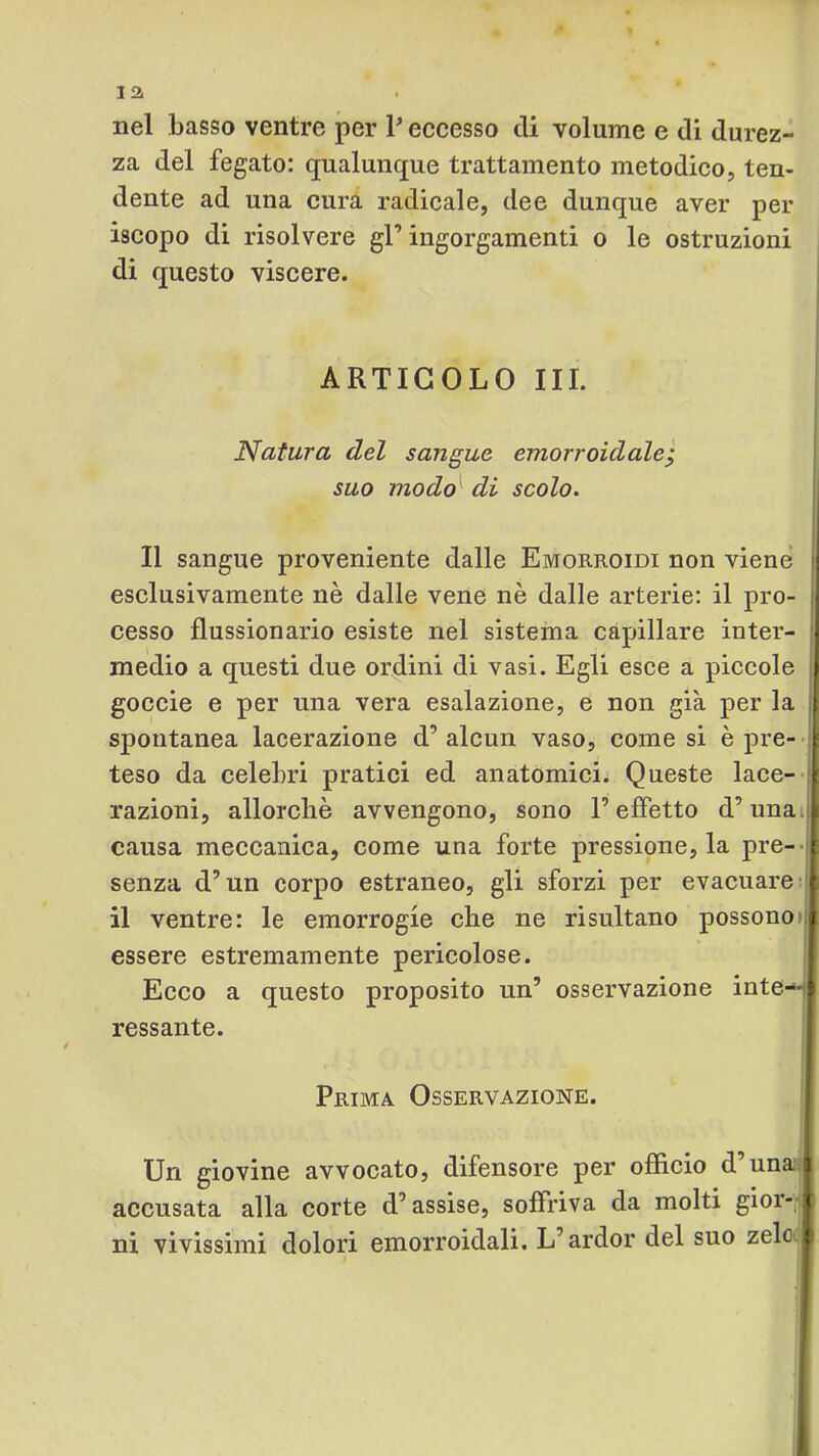la nel basso ventre per P eccesso di volume e di durez- za del fegato: qualunque trattamento metodico, ten- dente ad una cura radicale, dee dunque aver per iscopo di risolvere gl’ingorgamenti o le ostruzioni di questo viscere. ARTICOLO III. Natura del sangue emorroidale^ suo modo'' di scolo. Il sangue proveniente dalle Emorroidi non viene esclusivamente nè dalle vene nè dalle arterie: il pro- cesso flussionario esiste nel sistema capillare inter- |i medio a questi due ordini di vasi. Egli esce a piccole || goccio e per una vera esalazione, e non già per la ji spontanea lacerazione d’alcun vaso, come si è pre- t teso da celebri pratici ed anatomici. Queste lace- |p razioni, allorché avvengono, sono l’effetto d’unatj[| causa meccanica, come una forte pressione, la pre--js senza d’un corpo estraneo, gli sforzi per evacuare !! il ventre: le emorrogie che ne risultano possono>|j essere estremamente pericolose. i Ecco a questo proposito un’ osservazione inte--:| ressante. I Prima Osservazione. Un giovine avvocato, difensore per officio d’una j accusata alla corte d’assise, soffriva da molti gior-ip ni vivissimi dolori emorroidali. L’ardor del suo zelo i I