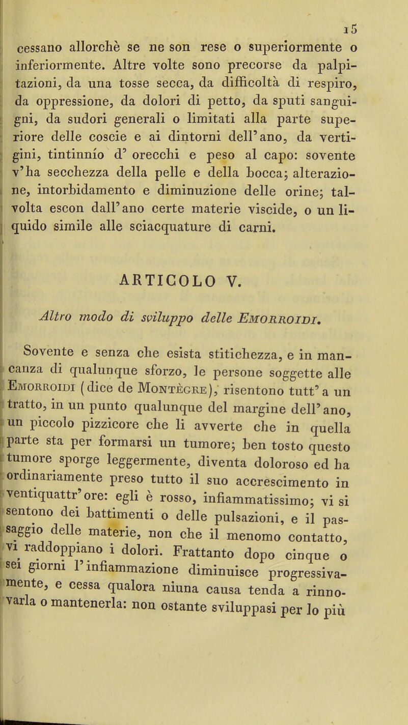 inferiormente. Altre volte sono precorse da palpi- li tazionij da una tosse secca, da difficoltà di respiro, ! da oppressione, da dolori di petto, da sputi sangui- [; gni, da sudori generali o limitati alla parte supe- I; riore delle coscie e ai dintorni dell’ano, da verti- ^ gini, tintinnio d’ orecchi e peso al capo: sovente ^ v’ha secchezza della pelle e della bocca; alterazio- I ne, intorbidamento e diminuzione delle orine; tal- '} volta escon dall’ano certe materie viscide, o un li- 'i quido simile alle sciacquature di carni. 1 1 ARTICOLO V. Altro modo di sviluppo delle Emorroidi, Sovente e senza che esista stitichezza, e in man- ! canza di qualunque sforzo, le persone soggette alle ; Emorroidi (dice de Montègre), risentono tutt’a un tratto, in un punto qualunque del margine dell’ano, tun piccolo pizzicore che li avverte che in quella 5 parte sta per formarsi un tumore; ben tosto questo r tumore sporge leggermente, diventa doloroso ed ha ordinariamente preso tutto il suo accrescimento in ; ventiquattr’ore: egli è rosso, infiammatissimo; visi sentono dei battimenti o delle pulsazioni, e il pas- • ij * • ^ ce il menomo contatto, ; vi_ raddoppiano i dolori. Frattanto dopo cinque o giorni 1 infiammazione diminuisce progressiva- » mente, e cessa qualora niuna causa tenda a rinno- varla 0 mantenerla: non ostante sviluppasi per lo più