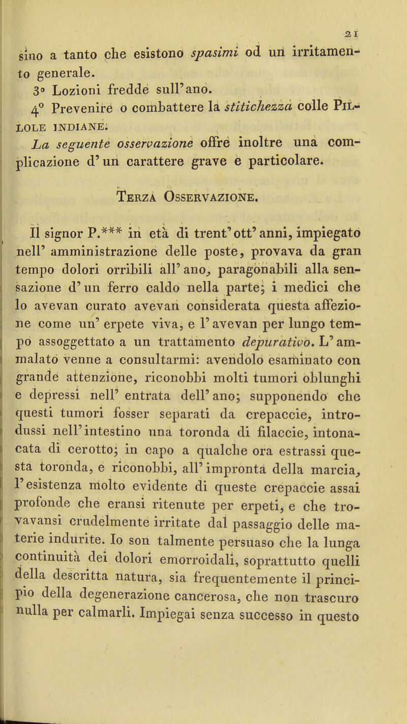 sino a tanto che esistono spasimi od un irritamen- to generale. 3® Lozioni fredde sull’anò. 4° Prevenire o combattere la stitichezza colle Pil- lole indiane; La seguente osservazione offre inoltre una com- plicazione d’un carattere grave e particolare. Terza Osservazione. ìì signor P.*** ili età di trent’ott’anni, impiegato nell’ amministrazione delle poste, provava da gran tempo dolori orribili all’ ano, paragonabili alla sen- sazione d’un ferro caldo nella parte; i medici che lo avevan curato avevan considerata questa affezio- ne come un’ erpete viva, e l’avevan per lungo tem- I po assoggettato a un trattamento depurativo. [ malato venne a consultarmi: avendolo esaminato con 1 grande attenzione, riconobbi molti tumori oblunghi I e depressi nell’ entrata dell’ ano; supponendo che I questi tumori fosser schiarati da crepaccio, intro- I’ dussi nell’intestino una toronda di fìlaccie, intona- I' cata di cerotto; in capo a qualche ora estrassi que- ll sta toronda, e riconobbi, all’ impronta della marcia, I l’esistenza molto evidente di queste crepaccio assai I profonde che eransi ritenute per erpeti, e che tro- t vavansi crudelmente irritate dal passaggio delle ma- terie indurite. Io son talmente persuaso che la lunga continuità dei dolori emorroidali, soprattutto quelli della descritta natura, sia frequentemente il princi- pio della degenerazione cancerosa, che non trascuro nulla per calmarli. Impiegai senza successo in questo