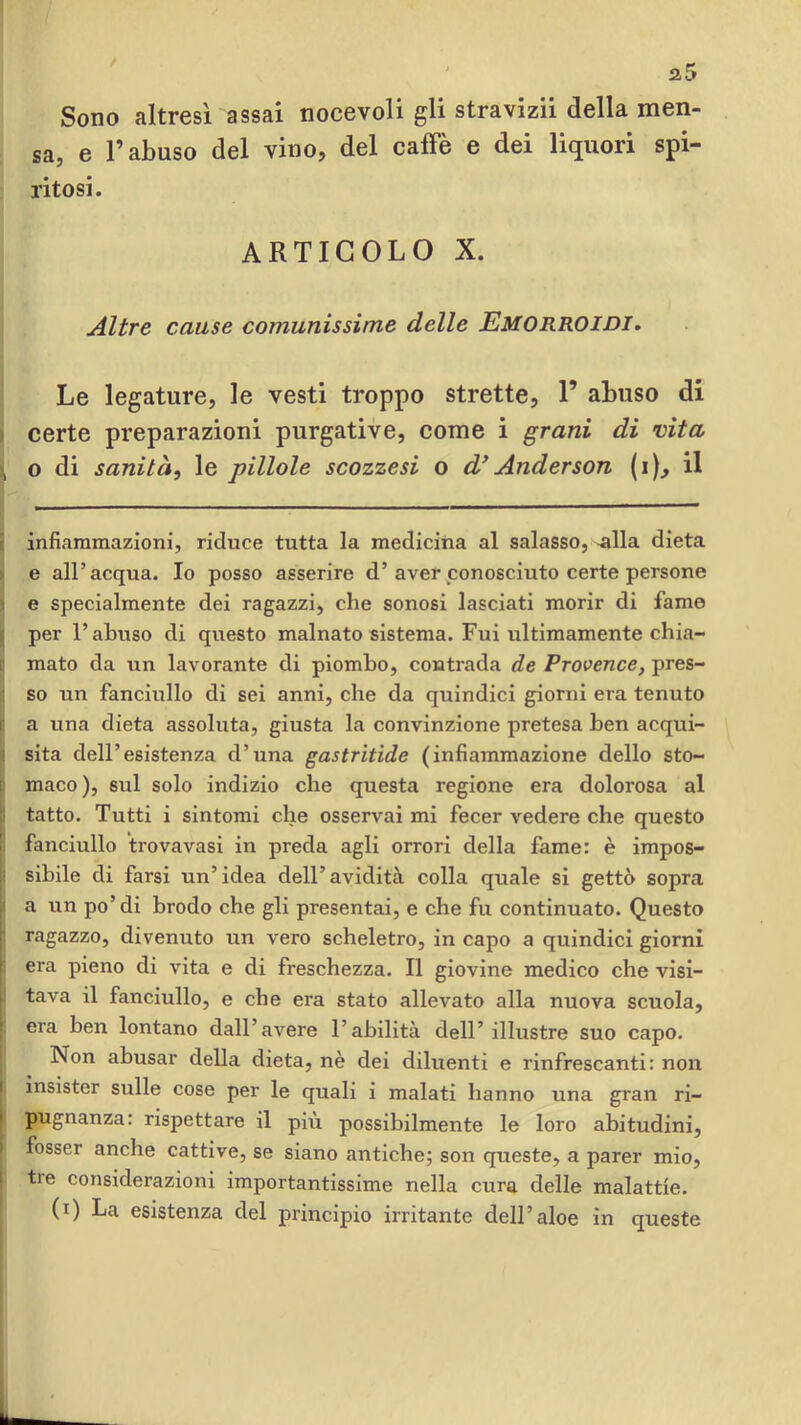 Sono altresì assai nocevoli gli stravizii della men- sa, e l’abuso del vino, del caffè e dei liquori spi- ritosi. ARTICOLO X. Altre cause comunissime delle Emorroidi, Le legature, le vesti troppo strette, 1’ abuso di I certe preparazioni purgative, come i grani di vita , o di sanità, le pillole scozzesi o d* Anderson (i)^ il infiammazioni, riduce tutta la medicina al salasso, ^lla dieta e all’acqua. Io posso asserire d’aver conosciuto certe persone I e specialmente dei ragazzi, che sonosi lasciati morir di fame per l’abuso di questo malnato sistema. Fui ultimamente chia- r mato da un lavorante di piombo, contrada de Provence, pres- so un fanciullo di sei anni, che da quindici giorni era tenuto i: a una dieta assoluta, giusta la convinzione pretesa ben acqui- i sita dell’esistenza d’una gastrìtide (infiammazione dello sto- i| maco), sul solo indizio che questa regione era dolorosa al jl tatto. Tutti i sintomi che osservai mi fecer vedere che questo ^ fanciullo trovavasi in preda agli orrori della fame: è impos- i sihile di farsi un’idea dell’avidità colla quale si gettò sopra 1 a un po’di brodo che gli presentai, e che fu continuato. Questo I ragazzo, divenuto un vero scheletro, in capo a quindici giorni : era pieno di vita e di freschezza. Il giovine medico che visi- ! tava il fanciullo, e che era stato allevato alla nuova scuola, ì era ben lontano dall’avere l’abilità dell’illustre suo capo. Non abusar deUa dieta, nè dei diluenti e rinfrescanti: non K insister sulle cose per le quali i malati hanno una gran ri- * pugnanza: rispettare il più possibilmente le loro abitudini, I fosser anche cattive, se siano antiche; son queste, a parer mio, 1 tre considerazioni importantissime nella cura delle malattie, (i) La esistenza del principio irritante dell’aloè in queste