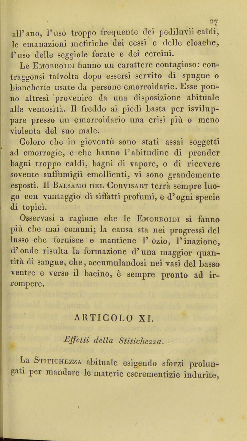 alPano, Fuso troppo frequente dei pediluvii ealdi, le emanazioni mefitiche dei cessi e delle cloache. Fuso delle seggiole forate e dei cercini. Le Emorroidi hanno un carattere contagioso: con- traggonsi talvolta dopo essersi servito di spugne o biancherie usate da persone emorroidarie. Esse pon- no altresì provenire da una disposizione abituale alle ventosità. Il freddo ai piedi basta per isvilup- pare presso un emorroidario una crisi più o meno violenta del suo male. Coloro che in gioventù sono stati assai soggetti ad emorrogie, e che hanno F abitudine di prender bagni troppo caldi, bagni di vapore, o di ricevere sovente suffumigii emollienti, vi sono grandemente esposti. Il Balsamo del Gorvisart terrà sempre luo- go con vantaggio di siffatti profumi, e d’ogni specie di topici. Osservasi a ragione che le Emorroidi si fanno più che mai comuni; la causa sta nei progressi del lusso che fornisce e mantiene F ozio, F inazione, d onde risulta la formazione d’una maggior quan- tità di sangue, che, accumulandosi nei vasi del basso ventre e verso il bacino, è sempre pronto ad ir- rompere. ARTICOLO XI. Effetti della Stitichezza. La Stitichezza abituale esigendo sforzi prolun- gati per mandare le materie escrementizie indurite. /