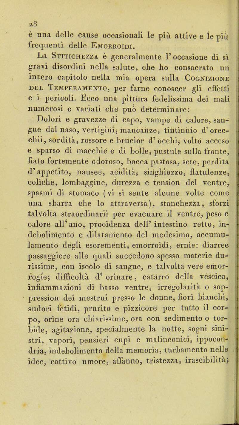 è una delle cause occasionali le più attive e le piu frequenti delle Emorroidi. La Stitichezza è generalmente l’occasione di sì gravi disordini nella salute, che ho consacrato un intero capitolo nella mia opera sulla Cognizione I DEL Temperamento, per farne conoscer gli effetti i e i pericoli. Eccò una pittura fedelissima dei mali 1 numerosi e variati che può detérminare: Dolori e gravezze di capo, vampe di calore, san- ) gue dal naso, vertigini^ mancanze, tintinnio d’orec- I chii, sordità, rossore e hrucior d’ occhi, volto acceso J e sparso di macchie e di bolle, pustiile sulla fronte, | fiato fortemente odoroso, bocca pastosa, sete, perdita , d’appetito, nausee, acidità, singhiozzo, flatulenze, coliche, lombaggine, durezza e tension del ventre, spasmi di stomaco ( vi si sente alcune volte come una sbarra che lo attraversa), stanchezza, sforzi talvolta straordinari! per evacuare il ventre, peso e | calore all’ano, procidenza dell’ intestino retto, in- • debolihiento e dilatamento del medesimo, accumu- ■ lamento degli escrementi, emorroidi, ernie: diarree : pasSaggiere alle quali succedono spesso materie du- rissime, con iscolo di sangue, e talvolta vere emor- fogie; difficoltà d’ orinare, catarro della vescica, , infiammazioni di basso ventre, irregolarità o sop- pression dei mestrui presso le donne, fiori bianchi, sudori fetidi, prurito e pizzicore per tutto il cor- po, orine ora chiarissime, ora con sedimento o tor- bide, agitazione, specialmente la notte, sogni sini- ■ stri, vapori, pensieri cupi e malinconici, ippocon- dria, indebolimento della memoria, turbamento nelle idee, cattivo umore, affanno, tristezza, irascibilitàj