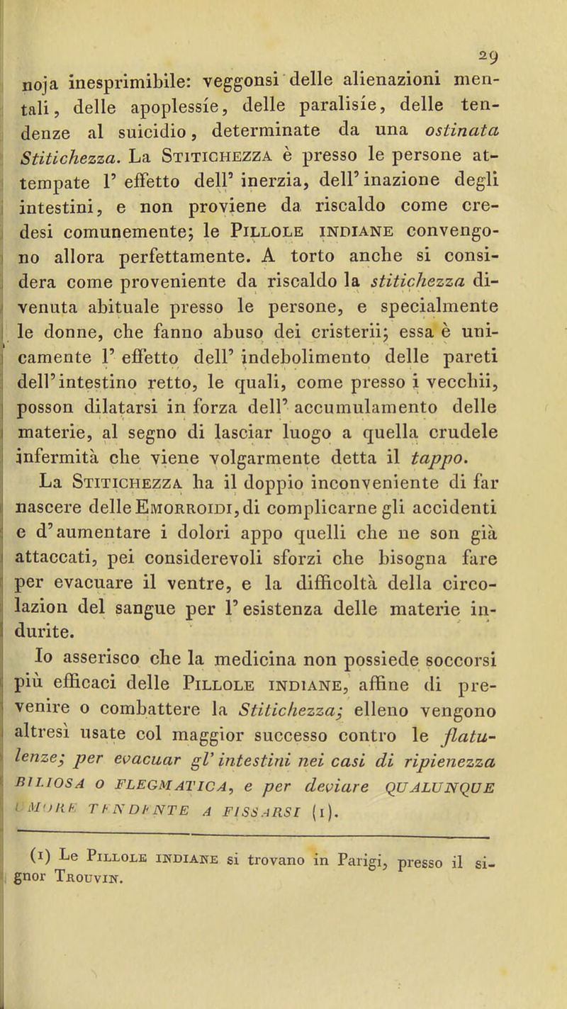 noja inesprimibile: veggonsi delle alienazioni men- tali, delle apoplessie, delle paralisie, delle ten- denze al suicidio, determinate da una ostinata Stitichezza. La Stitichezza è presso le persone at- tempate r effetto dell’ inerzia, dell’ inazione degli intestini, e non proviene da riscaldo come ere- desi comunemente; le Pillole indiane convengo- no allora perfettamente. A torto anche si consì- ; dera come proveniente da riscaldo la stitichezza di- ' venuta abituale presso le persone, e speeialmente I le donne, che fanno abuso dei cristerii; essa è uni- I camente 1’ effetto dell’ indebolimento delle pareti dell’intestino retto, le quali, come presso i vecebii, I posson dilatarsi in forza dell’ aceumulamento delle I materie, al segno di laseiar luogo a quella crudele i infermità che viene volgarmente detta il tappo. La Stitichezza ha il doppio inconveniente di far i| nascere delle Emorroidi, di complicarne gli accidenti ; e d’aumentare i dolori appo quelli che ne son già I attaccati, pei considerevoli sforzi che bisogna fare 1 per evacuare il ventre, e la difficoltà della circo- :: lazion del sangue per l’esistenza delle materie in- ! durite. Io asserisco che la medicina non possiede soccorsi i: più efficaci delle Pillole indiane, affine di pre- i venire o combattere la Stitichezza^ elleno vengono I altresì usate col maggior successo contro le flatu- lenze j per evacuar gV intestini nei casi di ripienezza biliosa o flegmatica, e per deviare QUALUNQUE LM'ìlih T h N Dh NTE A FISSAB.SI (l). (i) Le PiLLOM INDIAKE SÌ trovano in Parigi, presso il si- gnor TaouviN.