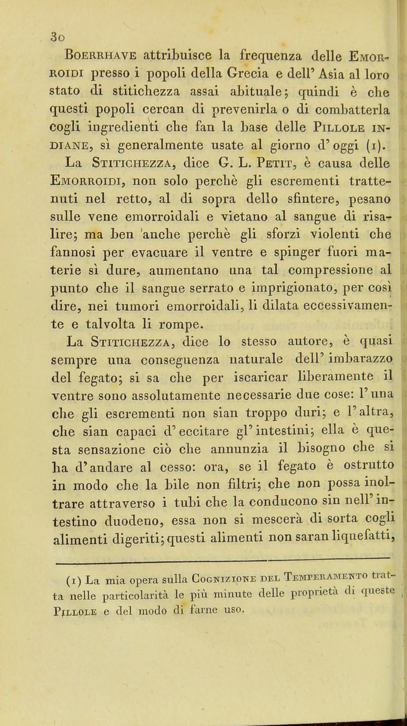 Boerrhave attribuisce la frequenza delle Emor- roidi presso i popoli della Greeia e dell’ Asia al loro stato di stitichezza assai abituale j quindi è che questi popoli cercan di prevenirla o di combatterla cogli ingredienti che fan la base delle Pillole in- diane, sì generalmente usate al giorno d’oggi (i). La Stitichezza, dice G. L. Petit, è causa delle Emorroidi, non solo perchè gli escrementi tratte- nuti nel retto, al di sopra dello sfintere, pesano sulle vene emorroidali e vietano al sangue di risa- lire; ma ben 'anehe perchè gli sforzi violenti che fannosi per evacuare il ventre e spinger fuori ma- terie sì dure, aumentano una tal compressione al punto che il sangue serrato e imprigionato, per così dire, nei tumori emorroidali, li dilata eccessivamen- te e talvolta li rompe. La Stitichezza, dice lo stesso autore, è quasi sempre una conseguenza naturale dell’ imbarazzo del fegato; si sa che per iscaricar liberamente il ventre sono assolutamente necessarie due cose: l’una che gli escrementi non sian troppo duri; e l’altra, che sian capaci d’ eccitare gl’ intestini; ella è que- sta sensazione ciò che annunzia il bisogno che si ha d’andare al cesso: ora, se il fegato è ostrutto in modo che la bile non filtri; che non possa inol- trare attraverso i tubi che la conducono sin nell in- testino duodeno, essa non si mescerà di sorta cogli alimenti digeriti; questi alimenti non saran liquefatti, (i) La mia opera sulla Cognizione del Temperamento trat- ta nelle particolarità le più minute delle proprietà di queste Pillole e del modo di farne uso.