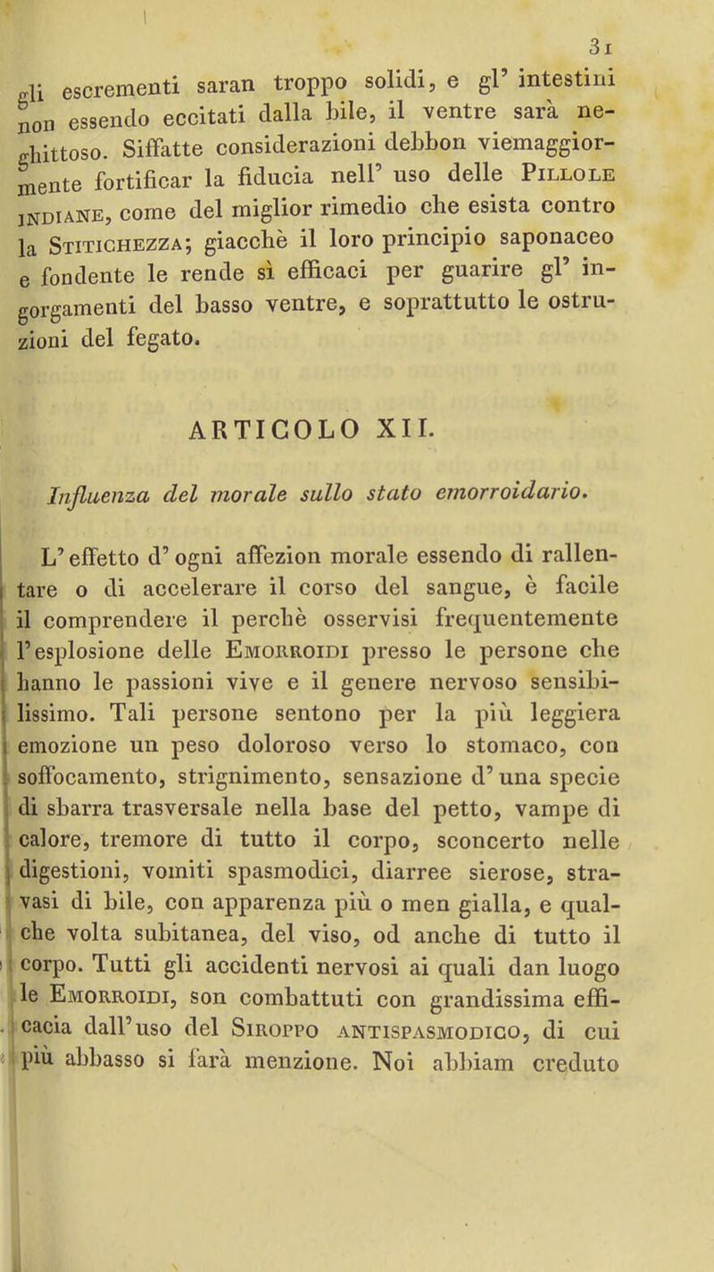 ffli escrementi saran troppo solidi, e gl’ intestini non essendo eccitati dalla bile, il ventre sarà ne- ghittoso. Siffatte considerazioni debbon viemaggior- mente fortificar la fiducia nell’ uso delle Pillole INDIANE, come del miglior rimedio che esista contro la Stitichezza; giacche il loro principio saponaceo e fondente le rende sì efficaci per guarire gl’ in- gorgamenti del basso ventre, e soprattutto le ostru- zioni del fegato. ARTICOLO XII. Influenza del morale sullo stato emorroidario. I I L’effetto d’ogni affezion morale essendo di rallen- f tare o di accelerare il corso del sangue, è facile • il comprendere il perchè osservisi frequentemente ■ l’esplosione delle Emorroidi presso le persone che ! hanno le passioni vive e il genere nervoso sensibi- i lissimo. Tali persone sentono per la più leggiera I emozione un peso doloroso verso lo stomaco, con « soffocamento, strignimento, sensazione d’una specie Idi sbarra trasversale nella base del petto, vampe di calore, tremore di tutto il corpo, sconcerto nelle I digestioni, vomiti spasmodici, diarree sierose, stra- vasi di bile, con apparenza più o men gialla, e qual- ir che volta subitanea, del viso, od anche di tutto il li corpo. Tutti gli accidenti nervosi ai quali dan luogo :le Emorroidi, son combattuti con grandissima effi- cada dall’uso del Siroppo antispasmodico, di cui più abbasso si farà menzione. Noi abbiam creduto