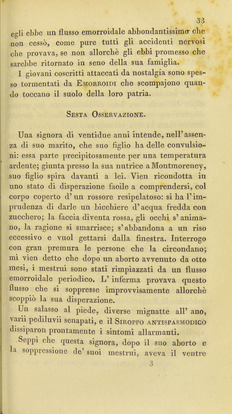 egli ebbe un flusso emorroidale abbondantissimo^ che non cessò, come pure tutti gli accidenti nervosi che provava, se non allorché gli ebbi promesso che sarebbe ritornato in seno della sua famiglia. I giovani coscritti attaccati da nostalgia sono spes- so tormentati da Emorroidi che scompajono quan- do toccano il suolo della loro patria. I Sesta Osservazione. Una signora di ventidue anni intende, nell’assen- za di suo marito, che suo figlio ha delle convulsio- ni: essa parte precipitosamente per una temperatura ardente; giunta presso la sua nutrice a Montmorency, suo figlio spira davanti a lei. Vien ricondotta in uno stato di disperazione facile a comprendersi, col corpo coperto d’un rossore resipelatoso: si ha l’im- prudenza di darle un bicchiere d’acqua fredda con zucchero; la faccia diventa rossa, gli occhi s’anima- no, la ragione si smarrisce; s’abbandona a un riso eccessivo e vuol gettarsi dalla finestra. Interrogo con gran premura le persone che la circondano; mi vien detto che dopo un aborto avvenuto da otto mesi, i mestrui sono stati rimpiazzati da un flusso emorroidale periodico, L’inferma provava questo flusso che si soppresse improvvisamente allorché scoppiò la sua disperazione. Un salasso al piede, diverse mignatte all’ ano, varii pediluvi! senapati, e il Siroppo antispasmodico dissiparon prontamente i sintomi allarmanti. .Seppi che questa signora, dopo il suo aborto e la soppressione de’ suoi mestrui, aveva il ventre 3
