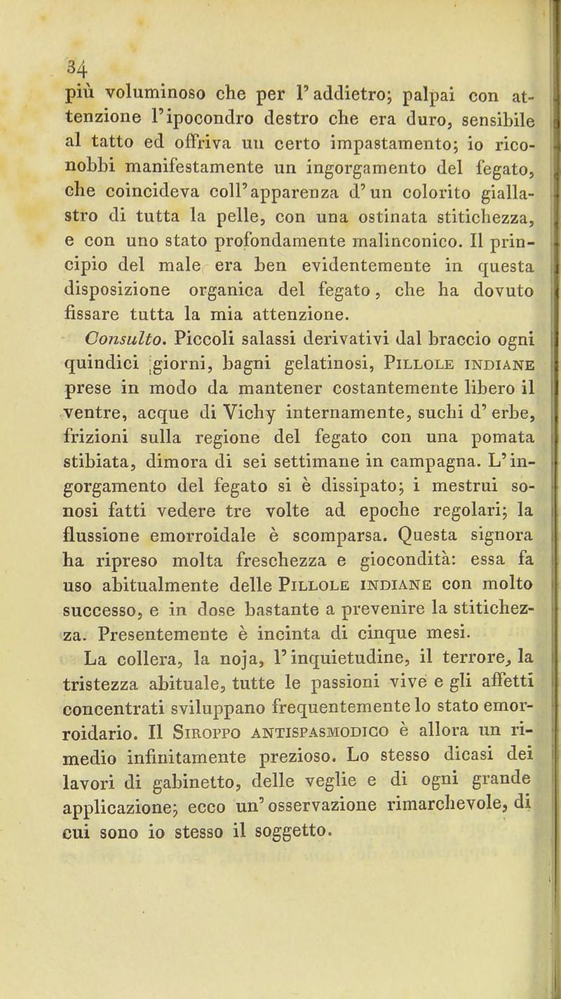 più voluminoso che per P addietro; palpai con at- tenzione r ipocondro destro che era duro, sensibile al tatto ed offriva uu certo impastamento; io rico- nobbi manifestamente un ingorgamento del fegato, che coincideva coll’apparenza d’un colorito gialla- stro di tutta la pelle, con una ostinata stitichezza, e con uno stato profondamente malinconico. Il prin- cipio del male era ben evidentemente in questa disposizione organica del fegato, che ha dovuto fissare tutta la mia attenzione. Consulto. Piccoli salassi derivativi dal braccio ogni quindici jgiorni, bagni gelatinosi, Pillole indiane prese in modo da mantener costantemente libero il ventre, acque di Vichy internamente, suchi d’ erbe, frizioni sulla regione del fegato con una pomata stibiata, dimora di sei settimane in campagna. L’in- gorgamento del fegato si è dissipato; i mestrui so- nosi fatti vedere tre volte ad epoche regolari; la flussione emorroidale è scomparsa. Questa signora ha ripreso molta freschezza e giocondità: essa fa uso abitualmente delle Pillole indiane con molto successo, e in dose bastante a prevenire la stitichez- za. Presentemente è incinta di cinque mesi. La collera, la noja, l’inquietudine, il terrore, la tristezza abituale, tutte le passioni vivé e gli affetti concentrati sviluppano frequentemente lo stato emor- roidario. Il Siroppo antispasmodico è allora un ri- medio infinitamente prezioso. Lo stesso dicasi dei lavori di gabinetto, delle veglie e di ogni grande applicazione; ecco un’osservazione rimarchevole, di cui sono io stesso il soggetto.
